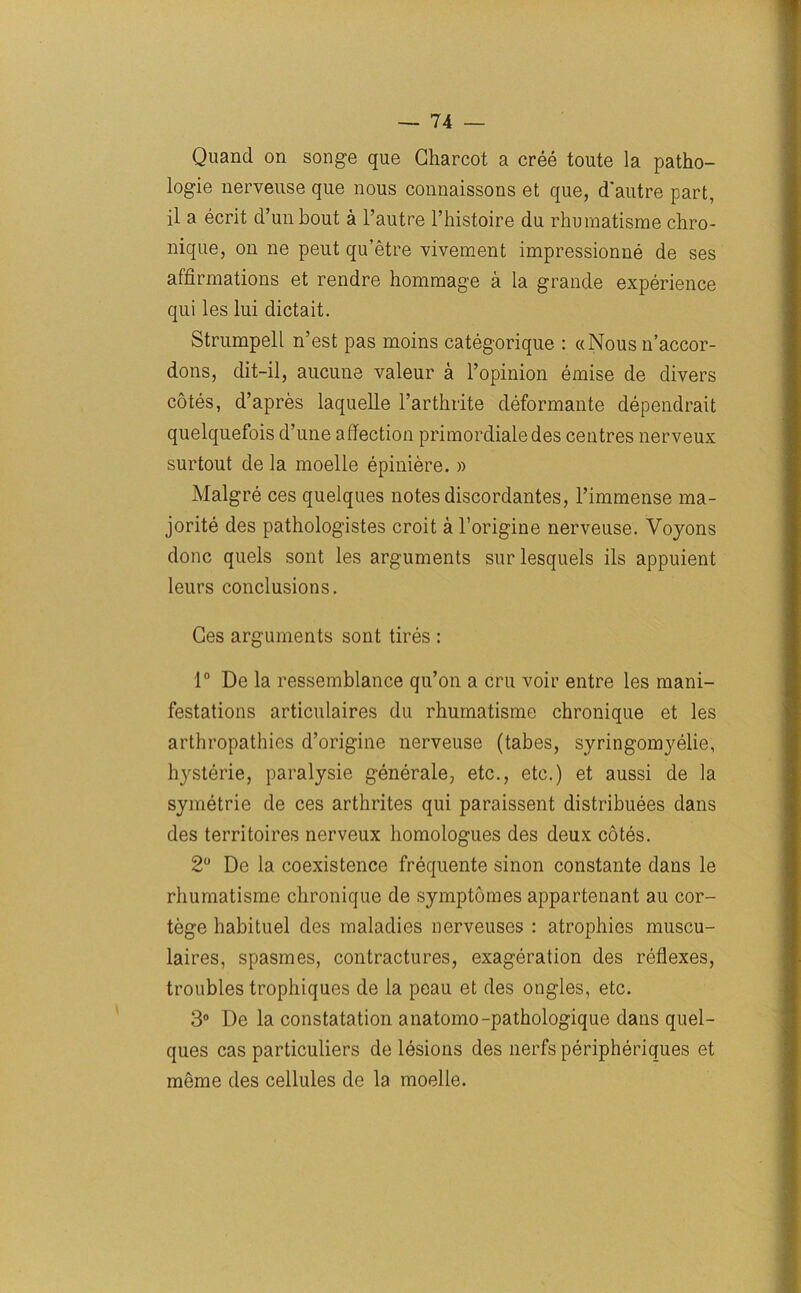 Quand on songe que Charcot a cree toute la patho- logie nerveuse que nous connaissons et que, d'autre part, il a ecrit d’unbout a l’autre l’histoire du rhumatisme chro- nique, on ne peut qu’etre vivement impressionne de ses affirmations et rendre hommage a la grande experience qui les lui dictait. Strumpell n’est pas moins categorique : «Nous n’accor- dons, dit-il, aucune valeur a 1’opinion emise de divers cotes, d’apres laquelle l’arthrite deformante dependrait quelquefois d’une affection primordialedes centres nerveux surtout de la moelle epiniere. » Malgre ces quelques notes discordantes, l’immense ma- jorite des pathologistes croit a l’origine nerveuse. Voyons done quels sont les arguments sur lesquels ils appuient leurs conclusions. Ces arguments sont tires : 1° De la ressemblance qu’on a cru voir entre les mani- festations articulaires du rhumatisme chronique et les arthropathies d’origine nerveuse (tabes, syringomyelie, hysterie, paralysie generale, etc., etc.) et aussi de la symetrie de ces arthrites qui paraissent distributes dans des territoires nerveux homologues des deux cotes. 2° De la coexistence frequente sinon constante dans le rhumatisme chronique de symptomes appartenant au cor- tege habituel des maladies nerveuses : atrophies muscu- laires, spasmes, contractures, exageration des reflexes, troubles trophiques de la peau et des ongles, etc. 3° De la constatation anatomo-pathologique dans quel- ques cas particuliers de lesions des nerfs peripheriques et meme des cellules de la moelle.