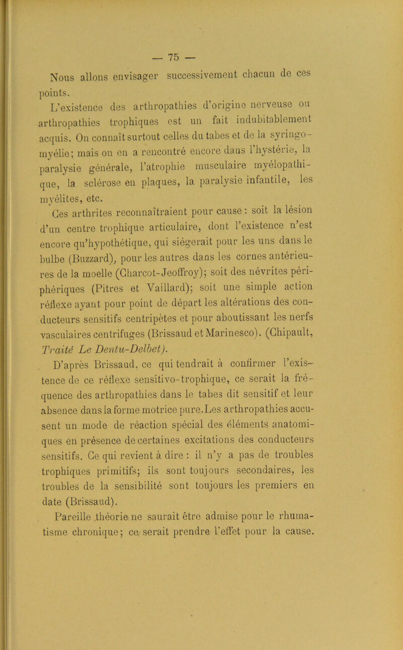 Nous allons envisager successiveraent chacun de ces points. L’existence des arthropathies d’origine nerveuse ou arthropathies trophiques cst un fait indubitablement acquis. On connaitsurtout cellos du tabes et de la syringo- myelie; mais on en a rencontre encore dans l’hysterie, la paralysie generate, l’atrophie niusculaire myelopathi- que, la sclerose en plaques, la paralysie infantile, les myelites, etc. Ces arthrites reconnaitraient pour cause: soit la lesion d’un centre tropliique articulaire, dont l’existence n’est encore qu’hypothetique, qui siegerait pour les uns dans le bulbe (Buzzard), pour les autres dans les cornes anterieu- res de la moelle (Charcot-JeofFroy); soit des nevrites peri- pheriques (Pitres et Vaillard) j soit une simple action reflexe ayant pour point de depart les alterations des con- ducteurs sensitifs centripetes et pour aboutissant les nerfs vasculaires centrifuges (Brissaud et Marinesco). (Chipault, Trait& Le Dentu-Delbet). D’apres Brissaud, ce qui tendrait a confirmer l’exis- tence de ce reflexe sensitivo-trophique, ce serait la fre- quence des arthropathies dans le tabes dit sensitif et leur absence dans la forme motrice pure.Les arthropathies accu- sent un mode de reaction special des elements anatomi- ques en presence decertaines excitations des conducteurs sensitifs. Ce qui revient a dire : il n’y a pas de troubles trophiques primitifs; ils sont toujours secondaires, les troubles de la sensibilite sont toujours les premiers en date (Brissaud). Pareille theorie ne saurait etre admise pour le rhuma- tisme chronique; ce, serait prendre l’effet pour la cause.