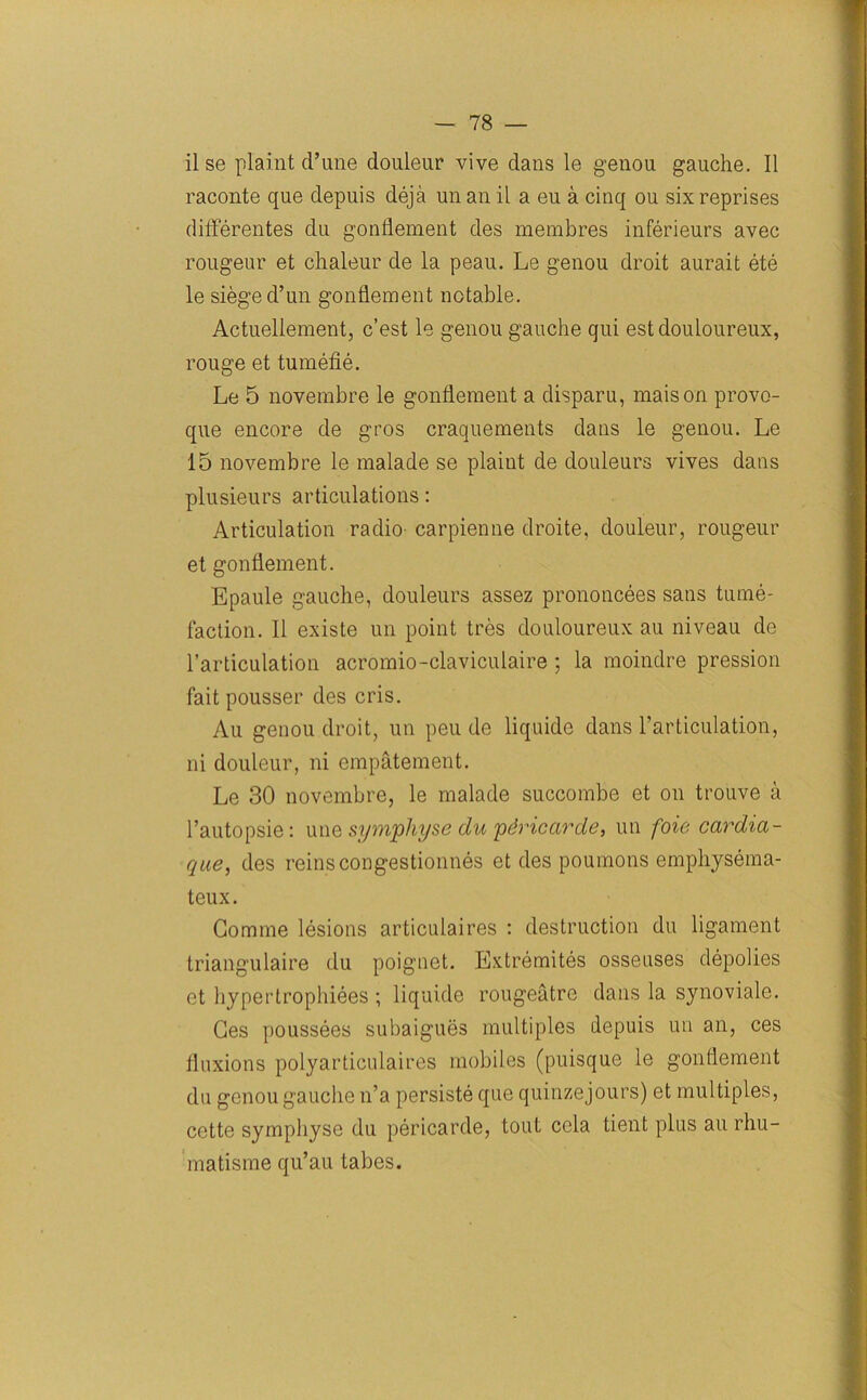 ilse plaint d’une douleur vive dans le genou gauche. II raconte que depuis deja un an il a eu a cinq ou six reprises diflerentes du gonflement des membres inferieurs avec rougeur et chaleur de la peau. Le genou droit aurait ete le siege d’un gonflement notable. Actuellement, c’est le genou gauche qui est douloureux, rouge et tumefie. Le 5 novembre le gonflement a disparu, maison provo- que encore de gros craquements dans le genou. Le 15 novembre le malade se plaint de douleurs vives dans plusieurs articulations: Articulation radio carpienne droite, douleur, rougeur et gonflement. Epaule gauche, douleurs assez prononcees sans tume- faction. II existe un point tres douloureux au niveau de 1’articulation acromio-claviculaire ; la moindre pression fait pousser des cris. Au genou droit, un peu de liquide dans l’articulation, ni douleur, ni empatement. Le 30 novembre, le malade succombe et on trouve a l’autopsie: une symphyse du pdricarde, un foie cardia- que, des reinscongestionnes et des poumons emphysema- teux. Comme lesions articulaires : destruction du ligament triangulaire du poignet. Extremites osseuses depolies et hypertrophiees ; liquide rougeatre dans la synoviale. Ges poussees subaigues multiples depuis un an, ces fluxions polyarticulaires mobiles (puisque le gonflement du genou gauche n’a persiste que quinzejours) et multiples, cette symphyse du pericarde, tout cela tient plus au rhu- matisme qu’au tabes.