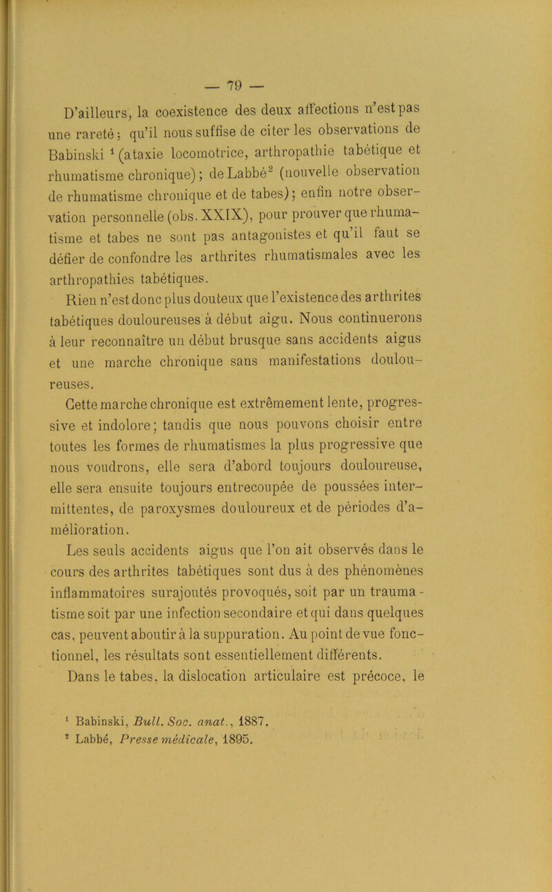 D’ailleurs, la coexistence des deux affections n’estpas une rarete; qu’il nous suffise de citer les observations de Babinski 1 2 (ataxie locomotrice, arthropathie tabetique et rhumatisme chronique); deLabbe~ (nouvelle observation de rhumatisme chronique et de tabes); enlin notie obser- vation personnelle (obs, XXIX), pour prouver que rhuma- tisme et tabes ne sont pas antag’onistes et qu il taut se defier de confondre les arthrites rhumatismales avec les arthropathies tabetiques. Rien n’estdonc plus douteux que l’existencedes arthrites tabetiques douloureuses a debut aigu. Nous continuerons a leur reconnaitre un debut brusque sans accidents aigus et une marche chronique sans manifestations doulou- reuses. Cette marche chronique est extremement lente, progres- sive et indolore; tandis que nous pouvons choisir entre toutes les formes de rhumatismes la plus progressive que nous voudrons, elle sera d’abord toujours douloureuse, elle sera ensuite toujours entrecoupee de poussees inter- mittentes, de paroxysmes douloureux et de periodes d’a- melioration. Les seuls accidents aigus que l’on ait observes dans le cours des arthrites tabetiques sont dus a des phenomenes inflammatoires surajoutes provoques, soit par un trauma- tisme soit par une infection secondaire et qui dans quelques cas, peuvent aboutir a la suppuration. Au point devue fonc- tionnel, les resultats sont essentiellement differents. Dans le tabes, la dislocation articulaire est precoce, le 1 Babinski, Bull. Soc. anat., 1887. 2 Labbe, Presse medicale, 1895.