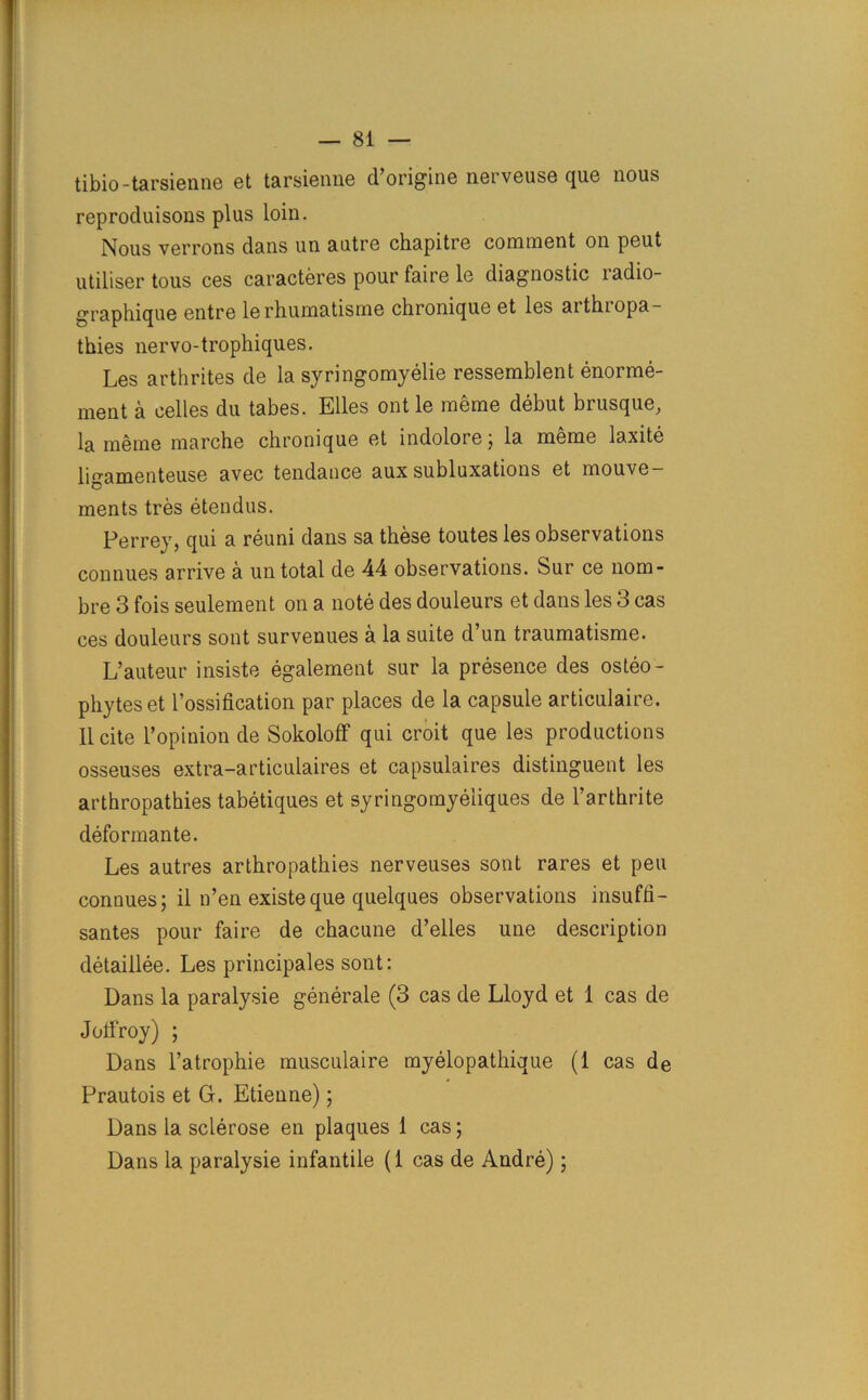 tibio-tarsienne et tarsienne d’origine nerveuse que nous reprocluisons plus loin. Nous verrons dans un autre chapitre comment on peut utiliser tous ces caracteres pour faire le diagnostic ladio- graphique entre lerhumatisme chronique et les aithiopa- thies nervo-trophiques. Les arthrites de la syringomyelie ressemblent enorme- ment a celles du tabes. Elies ontle meme debut brusque, la meme marche chronique et indolore j la meme laxite ligameuteuse avec tendance aux subluxations et mouve— ments tres etendus. Perrey, qui a reuni dans sa these toutes les observations connues arrive a un total de 44 observations. Sur ce nom- bre 3 fois seulement on a note des douleurs et dans les 3 cas ces douleurs sont survenues a la suite d’un traumatisme. L’auteur insiste egalement sur la presence des osteo- phyteset 1’ossification par places de la capsule articulaire. II cite l’opiuion de Sokoloff qui croit que les productions osseuses extra-articulaires et capsulaires distinguent les arthropathies tabetiques et syringomyeliques de l’arthrite deformante. Les autres arthropathies nerveuses sont rares et pen connues; il n’en existeque quelques observations insuffi- santes pour faire de chacune d’elles une description detaillee. Les principales sont: Dans la paralysie generale (3 cas de Lloyd et 1 cas de Joffroy) ; Dans l’atrophie musculaire myelopathique (1 cas de Prautois et G. Etienne); Dans la sclerose en plaques 1 cas; Dans la paralysie infantile (1 cas de Andre);