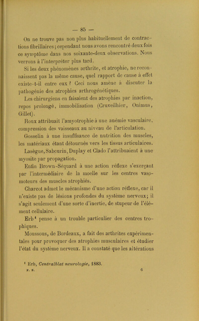 On ne trouve pas non plus habituellement de contrac- tions tibrillaires ; cependant nous avons rencontre deux fois ce syroptome dans nos soixante-deux observations. Nous verrons a l’interpreter plus tard. Si les deux phenomenes arthrite, et atrophie, ne recon- naissent pas la meme cause, quel rapport de cause a effet existe-t-il entre eux ? Geci nous amene a discuter la pathogenie des atrophies arthrogenetiques. Les chirurgiens en faisaient des atrophies par inaction, repos prolonge, immobilisation (Gruveilhier, Onimus, Gillet). Roux attribuait l’amyotrophie a une anemie vasculaire, compression des vaisseaux au niveau de l’articulation. Gosselin a une insuffisance de nutrition des muscles, les materiaux etant detournes vers les tissus articulaires. Lasegue, Sabourin, Duplay et Glado l’attribuaient a une myosite par propagation. Enfin Brown-Sequard a une action reflexe s’exercant par l’intermediaire de la moelle sur les centres vaso- moteurs des muscles atrophies. Charcot admet le mecanisme d’une action reflexe, car il n’existe pas de lesions profondes du systeme nerveux; il s’agit seulement d’une sorte d’inertie, de stupeurde l’ele- tnent cellulaire. Erb1 pense a un trouble particulier des centres tro- phiques. Moussous, de Bordeaux, a fait des arthrites experimen- tales pour provoquer des atrophies musculaires et etudier l’etat du systeme nerveux. Il a constate que les alterations 1 Erb, Centralblat neurologie, 1883. F. B. 6