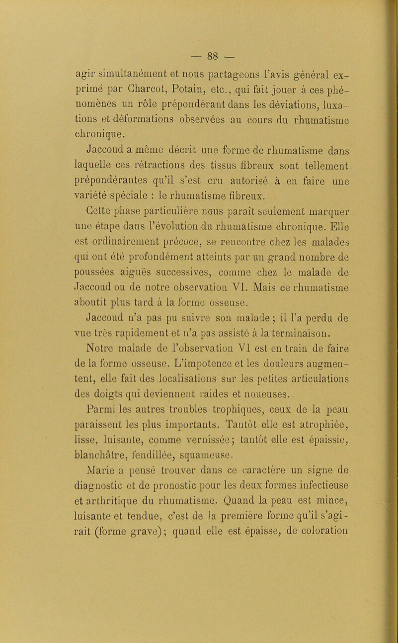 agir simultanement et nous partageons l’avis general ex- prime par Charcot, Potain, etc., qui fait jouer a ces phe- nomenes un role preponderant clans les deviations, luxa- tions et deformations observees au cours du rhumatismo chronique. Jaccoud a meme decrit une forme de rliumatisme dans laquelle ces retractions cles tissus fibreux sont tellement preponderates qu’il s’est cm autorise a en faire une variete speciale : le rhumatisme fibreux. Cette phase particuliere nous parait seulement marquer une etape dans revolution du rhumatisme chronique. Ellc est ordinairement precoce, se rencontre cliez les malades qui out ete profondement atteints par un grand nombre de poussees aigues successives, comme chez le malacle de Jaccoud ou de notre observation VI. Mais ce rhumatisme aboutit plus tard a la forme osseuse. Jaccoud n’a pas pu suivrc son malade; il l’a perdu de vuc Ires rapidement et n’a pas assiste a la terminaison. Notre malade de l’observation VI est en train de faire de la forme osseuse. L’impotence et les douleurs augmen- tent, elle fait des localisations sur les petites articulations des doigts qui deviennent raides et noueuses. Parmi les autres troubles trophiques, ceux de la peau paraissent les plus importants. Tan tot elle est atrophiee, lisse, luisante, comme vernissee; tantot elle est epaissie, blanchatre, fendillee, squameuse. Marie a pense trouver dans ce earactere un signe de diagnostic et de pronostic pour les deux formes infectieuse et arthritique du rhumatisme. Quancl la peau est mince, luisante et tendue, c’est de la premiere forme qu’il s’agi- rait (forme grave); quancl elle est epaisse, de coloration