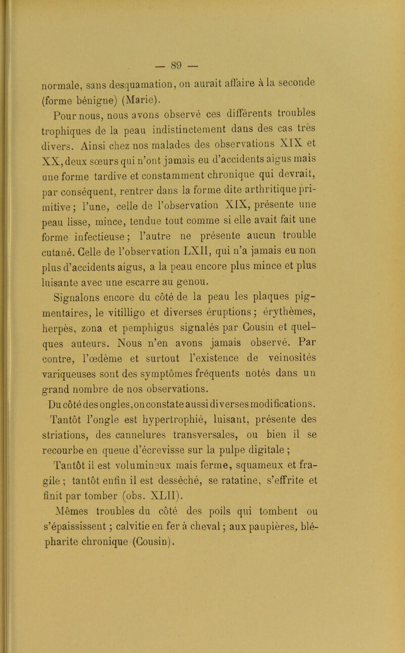 normale, sans desquamation, on aurait affaire a la seconde (forme benigne) (Marie). Pour nous, nous avons observe ces differents troubles trophiques de la peau indistinctement dans des cas tres divers. Ainsi chez nos malades des observations XIX et XX, deux soeurs qui n’ont jamais eu d’accidents aigus mais une forme tardive et constamment chronique qui devrait, par consequent, rentrer dans la forme dite arthritique pri- mitive ; 1’une, celle de l’observation XIX, presente une peau lisse, mince, tendue tout comme si elle avait fait une forme infectieuse; l’autre ne presente aucun trouble cutane. Celle de l’observation LXII, qui n’a jamais eu non plus d’accidents aigus, a la peau encore plus mince et plus luisante avec une escarre au genou. Signalons encore du cote de la peau les plaques pig— mentaires, le vitilligo et diverses eruptions; erythemes, herpes, zona et pemphigus signales par Cousin et quel- ques auteurs. Nous n’en avons jamais observe. Par contre, l’oedeme et surtout l’existence de veinosites variqueuses sont des symptomes frequents notes dans un grand nombre de nos observations. Du cote des ongles, on constate aussi di verses modifications. Tantot l’ongle est hypertrophie, luisant, presente des striations, des cannelures transversales, ou bien il se recourbe en queue d’ecrevisse sur la pulpe digitale ; Tantot il est volumineux mais ferme, squameux et fra- gile ; tantot enfin il est desseche, se ratatine, s’effrite et finit par tomber (obs. XLII). Memes troubles du cote des poils qui tombent ou s’epaississent; calvitie en fer a cheval; aux paupieres, ble- pharite chronique (Cousin).