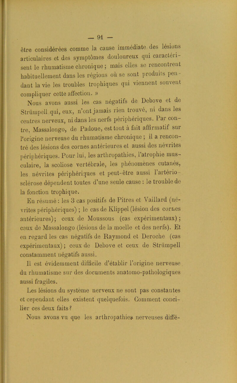 etre considerees comme la cause immediate des lesions articulaires et des symptomes douloureux qui caracteii- sent le rhumatisme chronique; mais elles sc rencontrent habituellement dans les regions oil se sont produits pen- dant la vie les troubles trophiques qui viennent souvent compliquer cette affection. » Nous avons aussi les cas negatifs de Debove et de Striimpell qui, eux, n’ont jamais rien trouve, ni dans les centres nerveux, ni dans les nerfs peripheriques. Par con- tre. Massalongo, de Padoue, est tout a fait alfirmatif sui l’origine nerveuse du rhumatisme chronique ; il a rencon- tre des lesions des cornes anterieures et aussi des nevrites peripheriques. Pour lui, les arthropathies, latrophie mus- culaire, la scoliose vertebrale, les phenomenes cutanes, les nevrites peripheriques et peut-etre aussi 1 arterio- sclerose dependent toutes d’une seule cause : le trouble de la fonction trophique. En resume : les 3 cas positifs de Pitres et Vaillard (ne- vrites peripheriques) ; le cas de Klippel (lesion des cornes anterieures); ceux de Moussous (cas experimentaux); ceux de Massalongo (lesions de la moelle et des nerfs). Et en regard les cas negatifs de Raymond et Deroche (cas experimentaux); ceux de Debove et ceux de Striimpell constamment negatifs aussi. II est evidemment difficile d’etablir l’origine nerveuse du rhumatisme sur des documents anatomo-pathologiques aussi fragiles. Les lesions du systeme nerveux ne sont pas constantes et eependant elles existent quelquefois. Comment conci- lier ces deux faits ? Nous avons vu que les arthropathies nerveuses diffe-