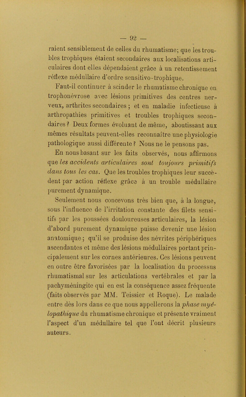 raient sensiblement de cedes du rhumatisrne; que les trou- bles trophiques etaient secondaires aux localisations arti- culaires dont elles dependaient grace a un retentissement reflexe medullaire d’ordre sensitivo-trophique. Faut-il continuer a scinder le rliumatisme chronique en trophonevrose avec lesions primitives des centres ner- veux, arthrites secondaires ; et en maladie infectieuse a arthropathies primitives et troubles trophiques secon- daires ? Deux formes evoluant de meme, aboutissant aux rnemes resultats peuvent-elles reconnaitre une physiologie pathologique aussi differente ? Nous ne le pensons pas. En nousbasant sur les faits observes, nous affirmons que les accidents articulaires sont toujours primitifs dans tons les cas. Que les troubles trophiques leur succe- dent par action rellexe grace a un trouble medullaire purement dynamique. Seulement nous concevons tres bien que, a la longue, sous l’influence de l’irritation constante des filets sensi- tifs par les poussees douloureuses articulaires, la lesion d’abord purement dynamique puisse devenir une lesion anatomique ; qu’il se produise des nevrites peripheriques ascendantes et meme des lesions meduliaires portant prin- cipalement sur les cornes anterieures. Ges lesions peuvent en outre etre favorisees par la localisation du processus rhumatismal sur les articulations vertebrales et par la pachymeningite qui en est la consequence assez frequente (faits observes par MM. Teissier et Roque). Le malade entre des lors dans ce que nous appellerons la phase myd- lopathique du rhumatisrne chronique et presente vraiment l’aspect d’un medullaire tel que Tout decrit plusieurs auteurs.