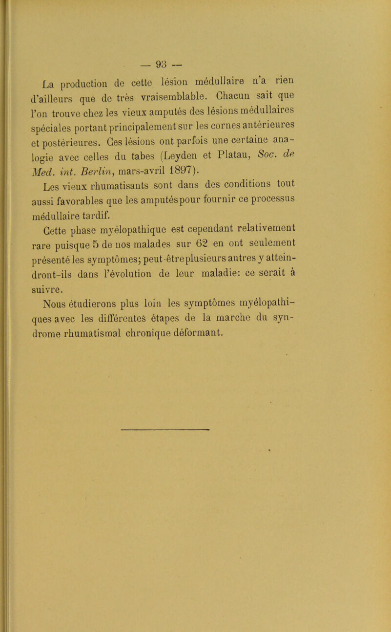 La production de cette lesion medullaire na iien d’ailleurs que de tres vraisemblable. Ghacun sait que Pon trouve chez les vieux amputes des lesions medullaites speciales portantprincipalementsur les cornes anterieures et posterieures. Ges lesions ont parfois une certaine ana- logue avec cel les du tabes (Leyden et Platau, Soc. de Med. int. Berlin, mars-avril 1897). Les vieux rhumatisants sont dans des conditions tout aussi favorables que les amputes pour fournir ce processus medullaire tardif. Gette phase myelopathique est cependant relativement rare puisque 5 de nos malades sur 62 en ont seulement presente les symptomes; peut-etreplusieurs autres y attein- dront-ils dans revolution de leur maladie: ce serait a suivre. Nous etudierons plus loin les symptomes myelopathi- ques avec les differentes etapes de la marche du syn- drome rhumatismal chronique deformant.