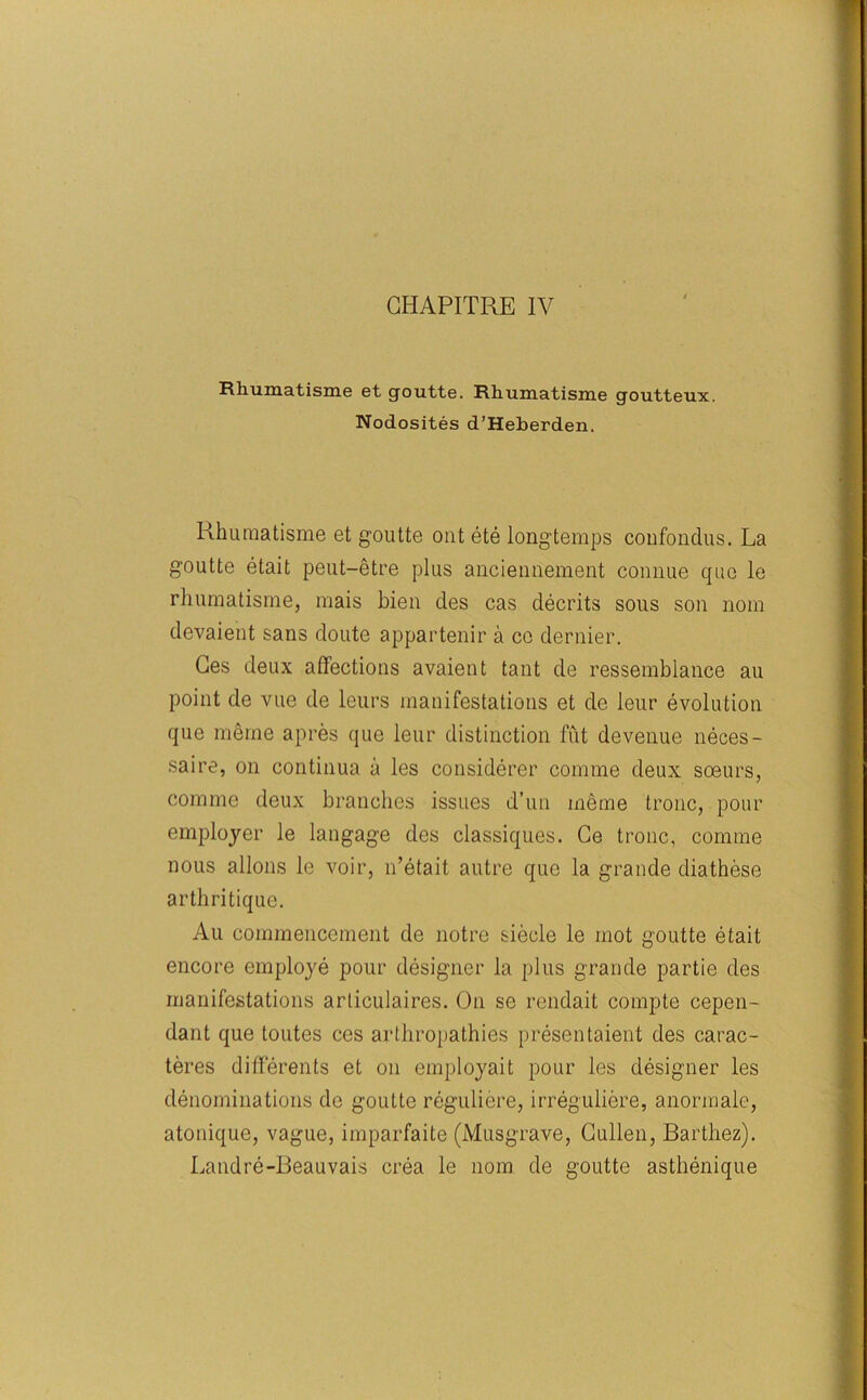 GHAPITRE IV Rhumatisme et goutte. Rhumatisme goutteux. Nodosites d’Heberden. Rhumatisme et goutte out ete longtemps coufondus. La goutte etait peut-etre plus anciennement connue quo le rhumatisme, mais bien des cas decrits sous son nom devaient sans doute appartenir a co dernier. Ges deux affections avaient taut de ressemblance au point de vuc de leurs manifestations et de ieur evolution que meine a pres que leur distinction fut devenue neces- saire, on continua a les considerer comme deux soeurs, comme deux branches issues d’un meme tronc, pour employer le langage des classiques. Ce tronc, comme nous allons le voir, n’etait autre quo la grande diathese arthritique. Au commencement de notre siecle le mot goutte etait encore employe pour designer la plus grande partie des manifestations articulaires. On se rendait coinpte cepen- dant que toutes ces arthropathies presentaient des carac- teres differents et on employait pour les designer les denominations de goutte reguliere, irreguliere, anormale, atonique, vague, imparfaite (Musgrave, Cullen, Barthez). Landre-Beauvais crea le nom de goutte asthenique