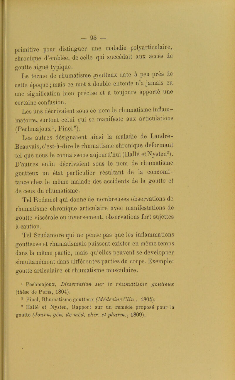 primitive pour distinguer line maladie polyarticulaire, chronique d’emblee, de celle qui succedait aux acces de goutte aigue typique. Le terme de rhumatisme goutteux date a peu pres de cette epoque; mais ce mot a double entente n a jamais eu une signification bien precise et a toujours apporte une certaine confusion. Les uns decrivaient sous ce nom le rhumatisme inflam- matoire, surtout celui qui se manifeste aux articulations (Pechmajouxi, Pinel2). Les autres designaient ainsi la maladie de Landre- Beauvais,c’est-a-dire le rhumatisme chronique deformant tel que nous le connaissons aujourd’hui (Iialle etNysten3). D’autres enfin decrivaient sous le nom de rhumatisme goutteux un etat particulier resultant de la concomi- tance chez le meme malade des accidents de la goulte et de ceux du rhumatisme. Tel Rodamel qui donne de nombreuses observations de rhumatisme chronique articulaire avec manifestations de goutte viscerale ou inversement, observations fort sujettes a caution. Tel Scudamore qui ne pense pas que les inflammations goutteuse et rhumatismale puissent exister en meme temps dans la meme partie, mais qu’elles peuvent se developper simultanement dans dififerentes parties du corps. Exemple: goutte articulaire et rhumatisme musculaire. 1 Pechmajoux, Dissertation sur le rhumatisme goutteux (these de Paris, 1804). 2 Pinel, Rhumatisme goutteux (Medecine Clin., 1804). 3 Halle et Nysten, Rapport sur un remede proposd pour la goutte (Journ. gen. de med. chir. et pharm., 1809).