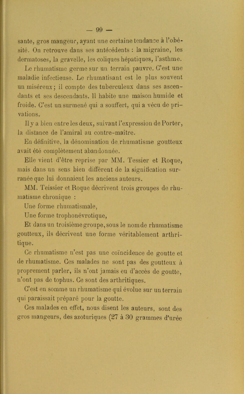 sante, g-ros mangeur, ayant line certaine tendance a 1’obe- site. On retrouve dans ses antecedents : la migraine, les dermatoses, la gravelle, les coliques hepatiques, l’asthme. Le rhumatisme germe sur un terrain pauvre. G’est une maladie infectieuse. Le rhumatisant est le pins souvent un misereux; il compte des tuberculeux dans ses ascen- dants et ses descendants. 11 habite une maison humide et froide. G’est unsurmene qui a souffert, qui a vecu de pri- vations. II y a bien entre les deux, suivant l’expression de Porter, la distance de l’amiral au contre-maitre. En definitive, la denomination de rhumatisme goutteux avait ete completement abandonnee. Elle vient d’etre reprise par MM. Tessier et Roque, mais dans un sens bien different de la signification sur- raneeque lui donnaient les anciens auteurs. MM. Teissier et Roque decrivent trois groupes de rhu- matisme chronique : Une forme rhumatismale, Une forme trophonevrotique, Et dansun troisiemegroupe,sous le nomde rhumatisme goutteux, ils decrivent une forme veritablement arthri- tique. Ge rhumatisme n’est pas une coincidence de goutte et de rhumatisme. Ges malades ne sont pas des goutteux a proprement parler, ils n’ont jamais eu d’acces de goutte, n’ont pas de tophus. Ge sont des arthritiques. G’est en somme un rhumatisme qui evolue sur un terrain qui paraissait prepare pour la goutte. Ges malades en effet, nous disent les auteurs, sont des gros mangeurs, des azoturiques (27 a 30 grammes d’uree