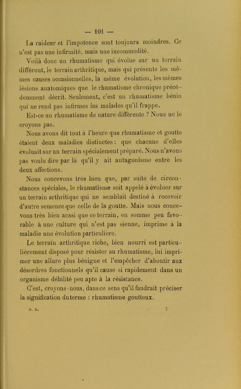 La raideur et l’impotence sont toujours moindres. Ge 11’est pas une infirmite, mais une incommodite. Voila done un rhumatisme qui evolue sur un terrain different, le terrain arthritique, mais qui presente les me- mes causes occasionnelles, la meme evolution, les memes lesions anatomiques que le rhumatisme chronique prece- demment decrit. Seulement, e’est un rhumatisme benin qui lie rend pas infirmes les malades qu’il frappe. Est-ce un rhumatisme de nature differente ? Nous tie le croyons pas. Nous avons dit tout a l’heure que rhumatisme et goutte etaient deux maladies distinctes: que chacune d’elles evoluait sur un terrain specialement prepare. Nous n’avons pas voulu dire par la qu’il y ait antagonisme entre les deux affections. Nous concevons tres bien que, par suite de circon- stances speciales, le rhumatisme soit appele aevoluer sur un terrain arthritique qui ne semblait destine a recevoir d’autre semeneeque celle de la goutte. Mais nous conce- vons tres bien aussi que ce terrain, en somme peu favo- rable a une culture qui n’est pas sienne, imprime a la maladie une evolution particuliere. Le terrain arthritique riche, bien nourri est particu- lierement dispose pour resister au rhumatisme, lui impri- nter une allure plus benigne et l’empecher d’aboutir aux desordres fonctionnels qu’il cause si rapidement dans un organisme debilite peu apte a la resistance. G’est, croyons-nous, dans ce sens qu’il faudrait preciser la signification duterme : rhumatisme goutteux. F. B. /