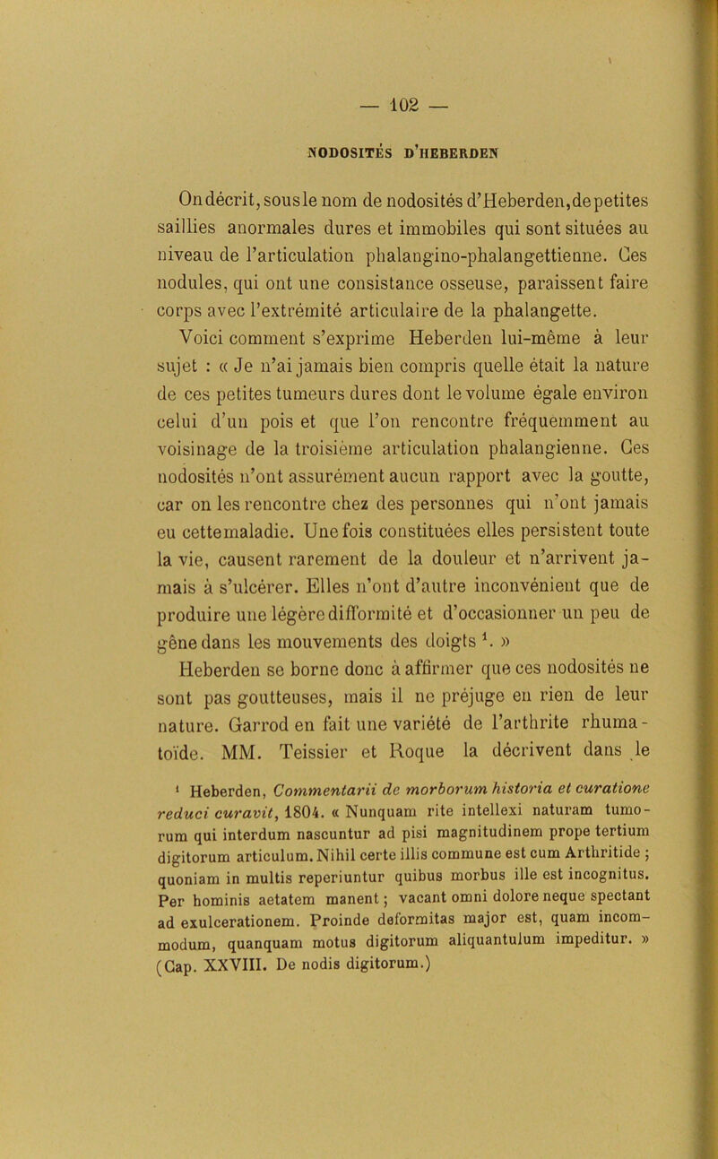 \ NODOSITES d’iIEBERDEN Ondecrit, sousle nom de nodosites d’Heberden,depetites saillies anormales dures et immobiles qui sont situees au niveau de l’articulation phalangino-phalangettienne. Ces nodules, qui ont une consistance osseuse, paraissent faire corps avec l’extremite articulaire de la phalangette. Voici comment s’exprime Heberden lui-meme a leur sujet : « Je 11’ai jamais bien compris quelle etait la nature de ces petites tumeurs dures dont le volume egale environ celui d’un pois et que l’on rencontre frequemment au voisinage de la troisieme articulation phalangienne. Ges nodosites n’ont assurement aucun rapport avec la goutte, car on les rencontre chez des personnes qui n’ont jamais eu cettemaladie. Unefois constitutes elles persistent toute la vie, causent rarement de la douleur et n’arrivent ja- mais a s’ulcerer. Elles n’ont d’autre inconvenient que de produire une legere ditto rmite et d’occasionner un peu de gene dans les mouvements des doigts i. » Heberden se borne done a affirmer que ces nodosites ne sont pas goutteuses, mais il ne prejuge en rien de leur nature. Garrod en fait une variete de l’arthrite rhuma- toi'de. MM. Teissier et Roque la decrivent dans le 1 Heberden, Commentarii de morborum historia et curatione reduci curuvit, 1804. « Nunquam rite intellexi naturam tumo- rum qui interdum nascuntur ad pisi magnitudinem prope tertium digitorum articulum. Nihil certe illis commune est cum Arthritide ; quoniam in multis reperiuntur quibus morbus ille est incognitus. Per hominis aetatem manent j vacant omni dolore neque spectant ad exulcerationem. Proinde delormitas major est, quam incom- modum, quanquam motus digitorum aliquantulum impeditur. » (Gap. XXVIII. De nodis digitorum.)