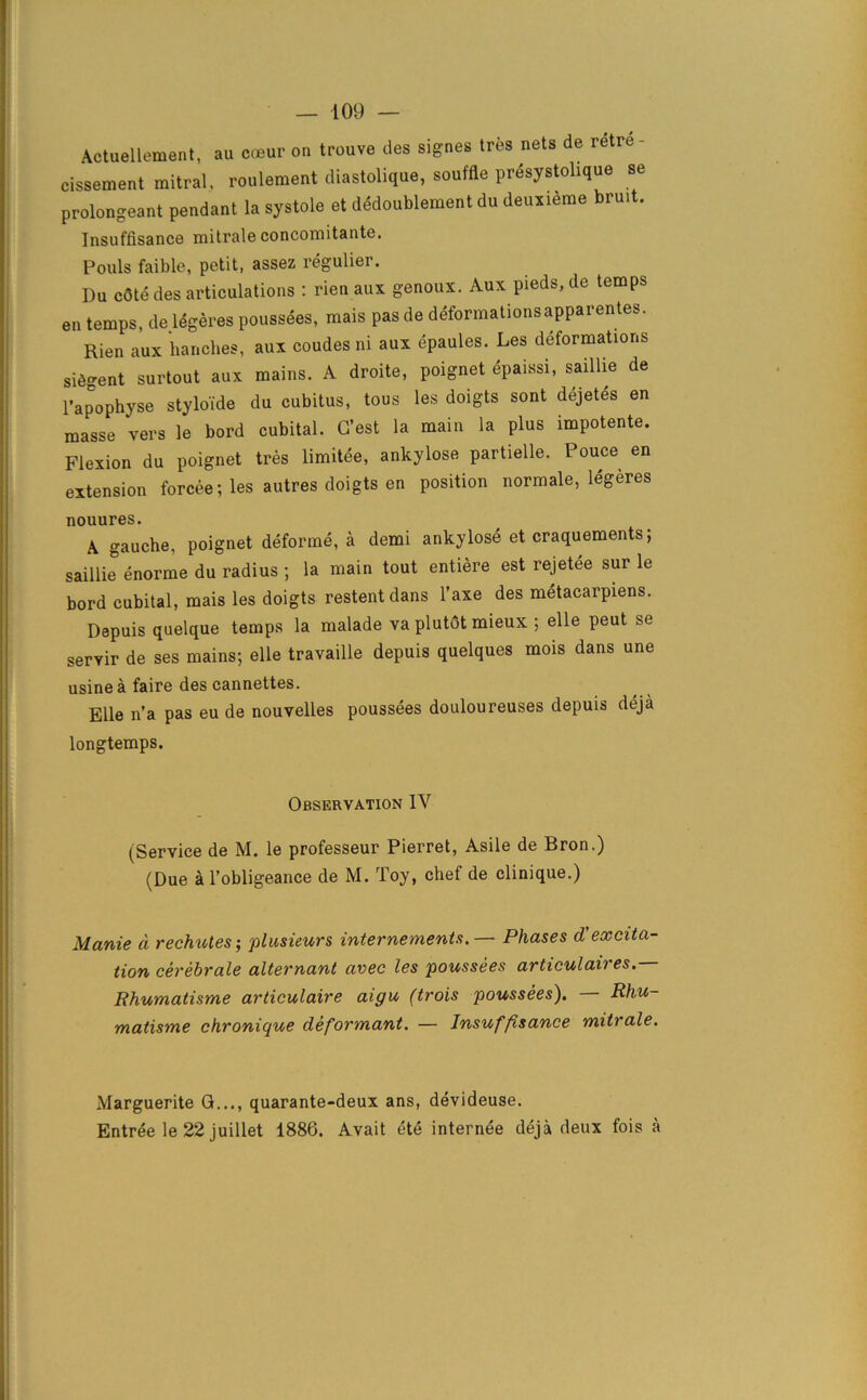 Actuellement, au coeur on trouve des signes tres nets de retre- cissement mitral, roulement diastolique, souffle prdsystolique se prolongeant pendant la systole et dddoublement du deuxieme bruit. Insuffisance mitrale concomitante. Pouls faible, petit, assez regulier. Du c6te des articulations : rien aux genoux. Aux pieds, de temps en temps, de ldgeres poussees, mais pas de deformationsapparentes. Rien aux hanches, aux coudes ni aux epaules. Les deformations silent surtout aux mains. A droite, poignet epaissi, saillie de l’apophyse styloide du cubitus, tons les doigts sont dejetes en masse vers le bord cubital. G’est la main la plus impotente. Flexion du poignet tres limitee, ankylose partielle. Pouce en extension forcee; les autres doigts en position normale, legeres nouures. A gauche, poignet deforme, a demi ankylose et craquements; saillie enorme du radius ; la main tout entiere est rejetee sur le bord cubital, mais les doigts restent dans l’axe des metacarpiens. Depuis quelque temps la malade va plutot mieux ; elle peut se servir de ses mains; elle travaille depuis quelques mois dans une usinea faire des cannettes. Elle n’a pas eu de nouvelles poussees douloureuses depuis deja longtemps. Observation IV (Service de M. le professeur Pierret, Asile de Bron.) (Due a l’obligeance de M. Toy, chef de clinique.) Manie d rechutes-, plusieurs internements.— Phases d'excita- tion cerebrate alternant avec les 'poussees articulaires.— Rhumatisme articulaire aigu (trois poussees). Rhu- matisme chronique deformant. — Insuffisance mitrale. Marguerite G..., quarante-deux ans, devideuse. Entree le 22 juillet 1886. Avait ete internee deja deux fois a