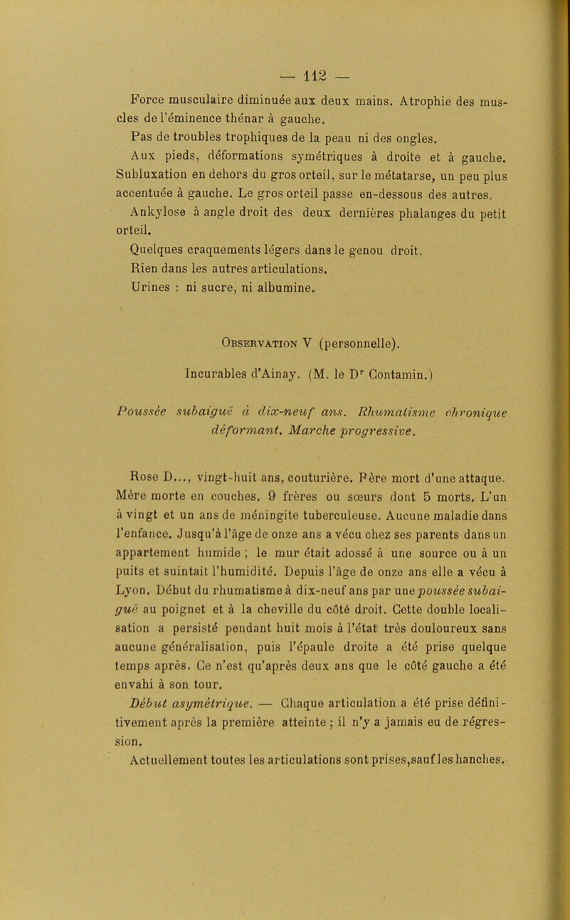 Force musculaire diminuee aux deux mains. Atrophie des mus- cles del’eminence thenar a gauche. Pas de troubles trophiques de la peau ni des ongles. Aux pieds, deformations symetriques a droite et a gauche. Subluxation en dehors du gros orteil, sur le metatarse, un peu plus accentuee a gauche. Le gros orteil passe en-dessous des autres. Ankylose a angle droit des deux dernieres phalanges du petit orteil. Quelques craquements legers dans le genou droit. Rien dans les autres articulations. Urines : ni sucre, ni albumine. Observation V (personnelle). Incurables d’Ainay. (M. le Dr Gontamin.) Poussee subaigue a dix-neuf ans. Rhumalisme c.hronique deformant. Marche ‘progressive. Rose D..., vingt-huit ans, couturiere. Pere mort d’une attaque. Mere raorte en couches. 9 freres ou soeurs dont 5 morts. L’un avingt et un ans de mdningite tuberculeuse. Aucune maladie dans l’enfance. Jusqu’a l’age de onze ans a vecu chez ses parents dans un appartement humide ; le mur etait adosse a une source ou a un puits et suintait 1’humidite. Depuis Page de onze ans elle a vecu a Lyon. Debut du rhumatismea dix-neuf ans par unc poussee subai- gui} au poignet et a la cheville du c6t6 droit. Cette double locali- sation a persists pendant huit mois a l’etat tres douloureux sans aucune generalisation, puis l’epaule droite a ete prise quelque temps apres. Ge n’est qu’apres deux ans que le cote gauche a ete envahi a son tour. Debut asymetrique. — Chaque articulation a ete prise defini- tivement apres la premiere atteinte ; il n’y a jamais eu de regres- sion. Actuellement toutes les articulations sont prises,sauf les handles.