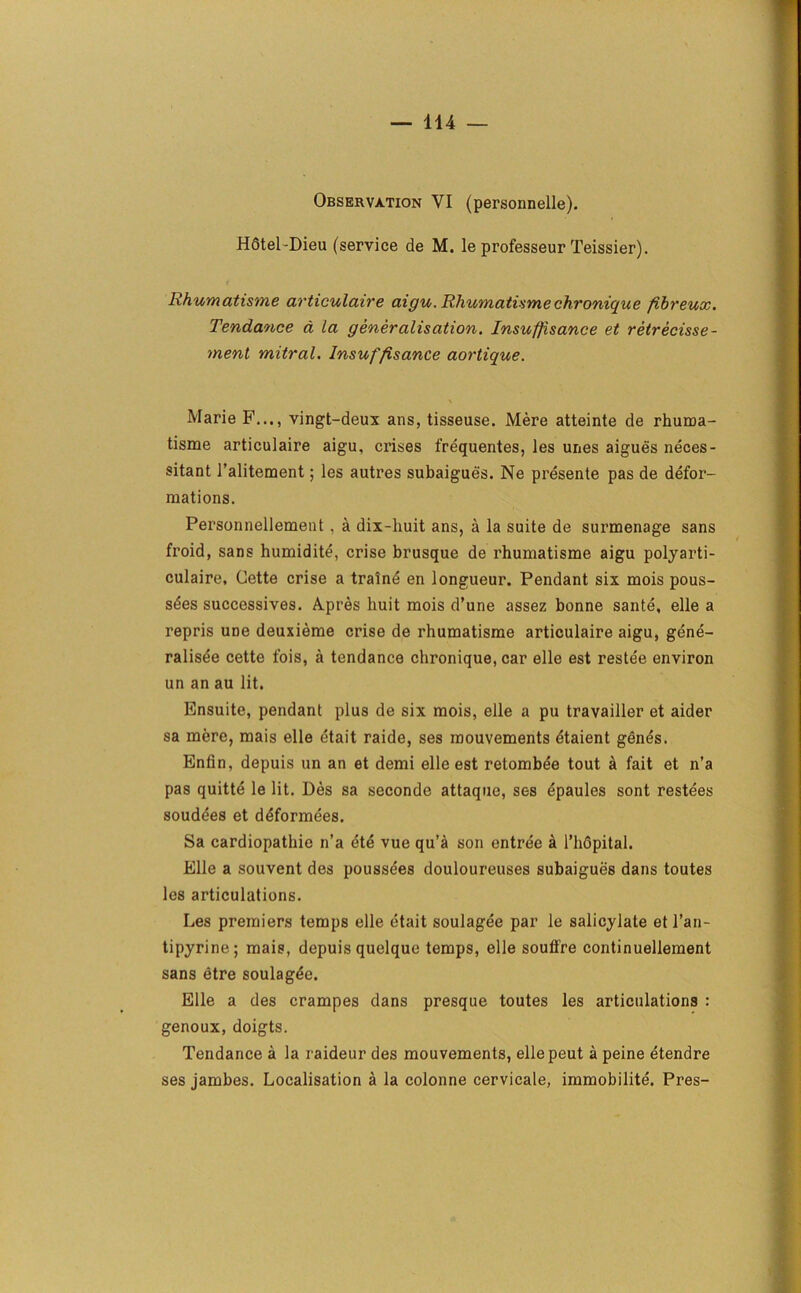 Observation VI (personnelle). Hotel-Dieu (service de M. le professeur Teissier). Rhumatisme articulaire aigu. Rhumatisme chronique fibreux. Tendance d la generalisation. Insufjisance et retrecisse- ment mitral. Insuffisance aortique. Marie F..., vingt-deux ans, tisseuse. Mere atteinte de rhuma- tisme articulaire aigu, crises frequentes, les unes aigues neces- sitant i’alitement; les autres subaigues. Ne presente pas de defor- mations. Personnellement , a dix-huit ans, a la suite de surmenage sans froid, sans humidite, crise brusque de rhumatisme aigu polyarti- culaire, Cette crise a traine en longueur. Pendant six mois pous- s£es successives. Apres liuit mois d’une assez bonne sante, elle a repris une deuxieme crise de rhumatisme articulaire aigu, gene- ralisee cette fois, a tendance chronique, car elle est restee environ un an au lit. Bnsuite, pendant plus de six mois, elle a pu travailler et aider sa mere, mais elle etait raide, ses mouvements etaient genes. Entin, depuis un an et demi elle est retombee tout a fait et n’a pas quitte le lit. Des sa seconde attaque, ses epaules sont restees soudees et deformees. Sa cardiopathie n’a ete vue qu’a son entree a l’lidpital. Elle a souvent des poussees douloureuses subaigues dans toutes les articulations. Les premiers temps elle etait soulagee par le salicylate etl’an- tipyrine; mais, depuis quelque temps, elle souffre continuellement sans etre soulagde. Elle a des crampes dans presque toutes les articulations : genoux, doigts. Tendance a la raideur des mouvements, ellepeut a peine etendre ses jambes. Localisation a la colonne cervicale, immobilite. Pres-