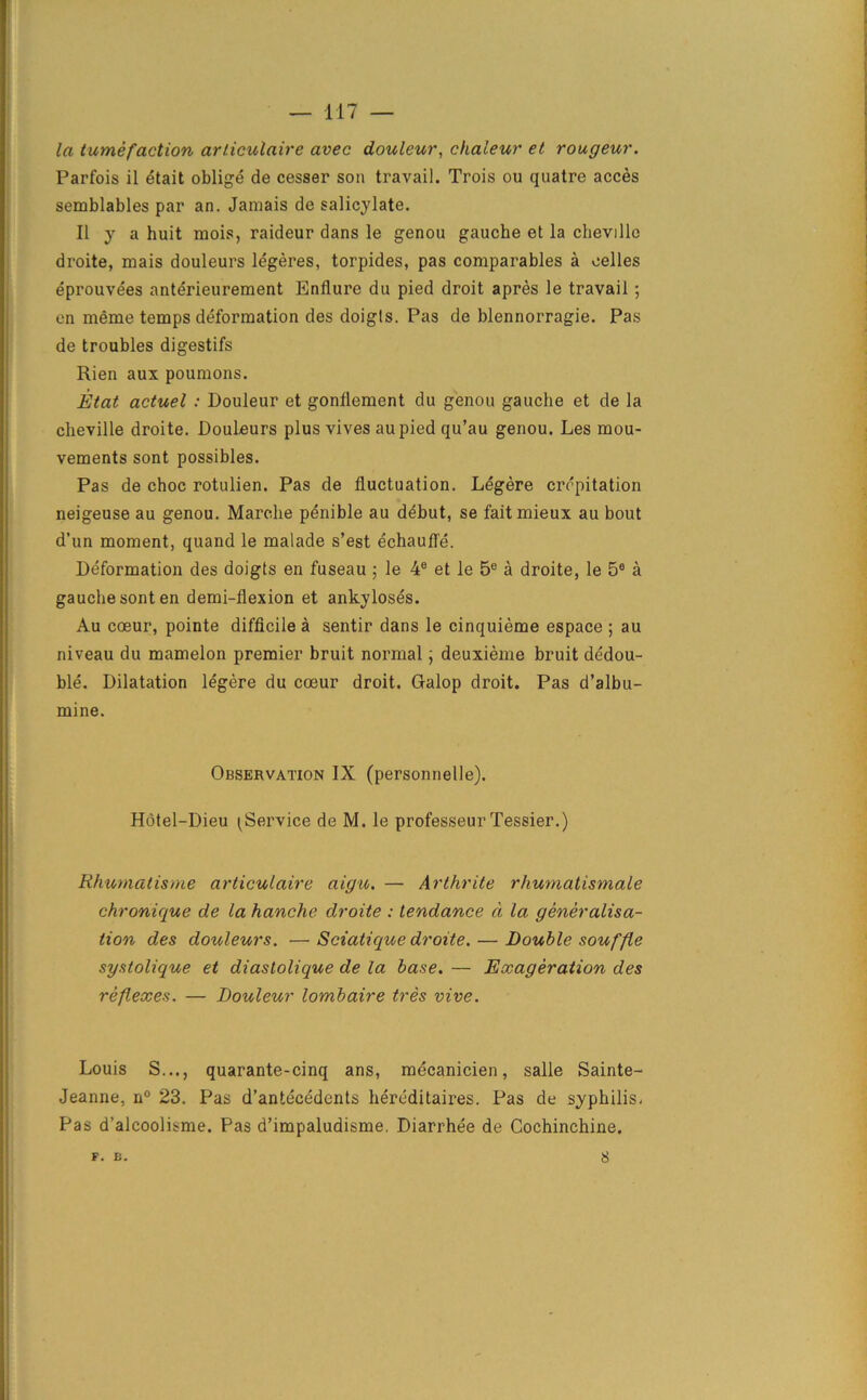 la tumefaction arliculaire avec douleur, chaleur et rongeur. Parfois il etait oblige de cesser son travail. Trois ou quatre acces semblables par an. Jamais de salicylate. II y a huit mois, raideur dans le genou gauche et la cheville droite, mais douleurs legeres, torpides, pas comparables a celles eprouvees anterieurement Enflure du pied droit apres le travail ; en meme temps deformation des doigls. Pas de blennorragie. Pas de troubles digestifs Rien aux poumons. Etat actuel : Douleur et gonflement du genou gauche et de la cheville droite. Douleurs plus vives aupied qu’au genou. Les mou- vements sont possibles. Pas de choc rotulien. Pas de fluctuation. Legere crepitation neigeuse au genou. Marche penible au debut, se faitmieux au bout d’un moment, quand le malade s’est echaufle. Deformation des doigts en fuseau ; le 4® et le 5e a droite, le 5° a gauche sont en demi-flexion et ankyloses. Au coeur, pointe difficile a sentir dans le cinquieme espace ; au niveau du mamelon premier bruit normal; deuxieme bruit dedou- ble. Dilatation legere du coeur droit. Galop droit. Pas d’albu- mine. Observation IX (personnelle). Hotel-Dieu ^Service de M. le professeur Tessier.) Rhurnatisme articulaire aigu. — Arthrite rhumatismale chronique de la hanche droite : tendance d la generalisa- tion des douleurs. — Sciatique droite. — Double souffle systolique et diastolique de la base. — Exageration des reflexes. — Douleur lombaire tres vive. Louis S..., quarante-cinq ans, mecanicien, salle Sainte- Jeanne, n° 23. Pas d’antecedents hereditaires. Pas de syphilis- Pas d’alcoolisme. Pas d’impaludisme. Diarrhee de Cochinchine. F. E. 8