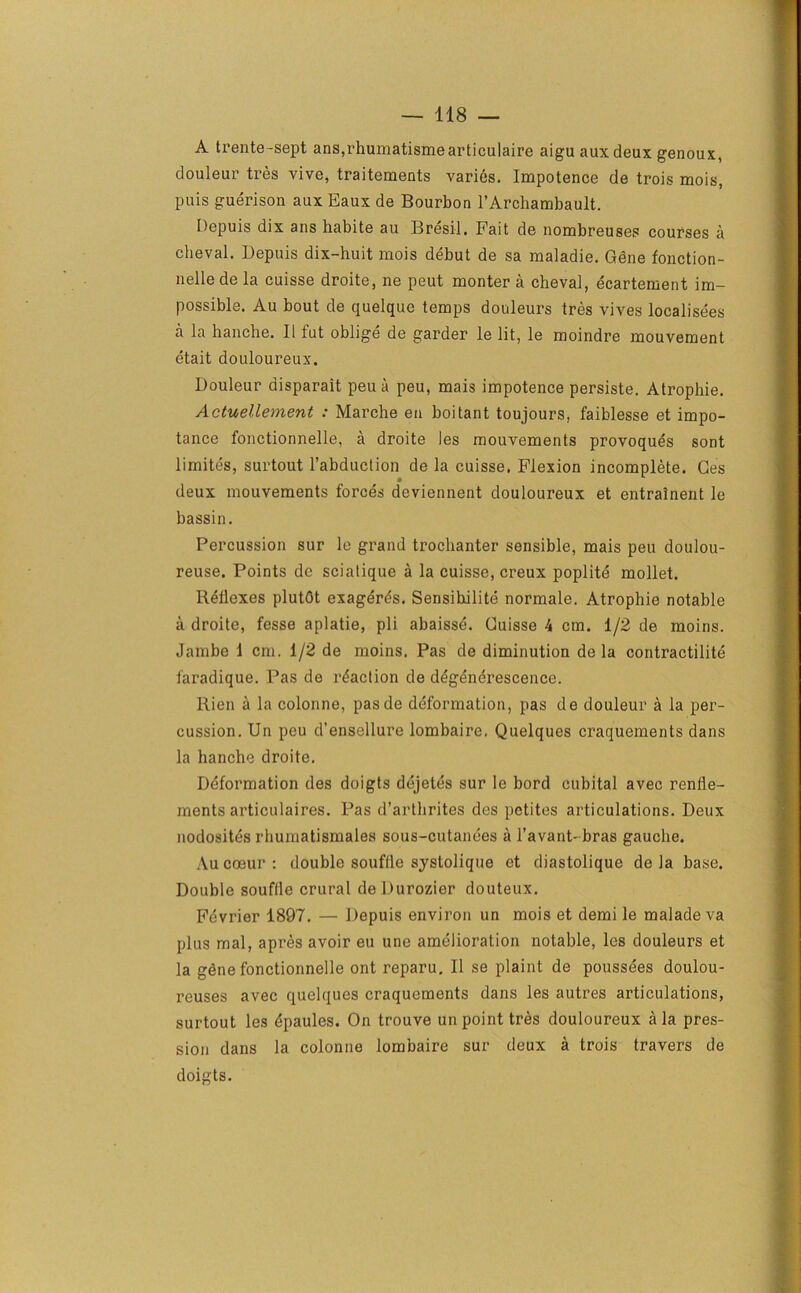 A trente-sept ans,rhumatismearticulaire aigu auxdeux genoux, douleur tres vive, traitements varies. Impotence de trois mois, puis guerison aux Eaux de Bourbon l’Archambault. Depuis dix ans habite au Bresil. Fait de nombreuses courses a cheval. Depuis dix-huit mois debut de sa maladie. Gdne fonction- nellede la cuisse droite, ne peut monter a cheval, ecartement im- possible. Au bout de quelque temps douleurs tres vives localisees a la hanche. II fut oblige de garder le lit, le moindre mouvement etait douloureux. Douleur disparait peu a peu, mais impotence persiste. Atrophie. Actuellement : Marche en boitant toujours. faiblesse et impo- tance fonctionnelle, a droite les mouvements provoques sont limites, surtout l’abduction de la cuisse. Flexion incomplete. Ces deux mouvements forces deviennent douloureux et entrainent le bassin. Percussion sur le grand trochanter sensible, mais peu doulou- reuse. Points de sciatique a la cuisse, creux poplite mollet. Reflexes plutdt exager^s. Sensibilite normale. Atrophie notable a droite, fesse aplatie, pli abaisse. Cuisse 4 cm. 1/2 de moins. Jambe 1 cm. 1/2 de moins. Pas de diminution de la contractilite faradique. Pas de reaction de degenerescence. Rien a la colonne, pasde deformation, pas de douleur a la per- cussion. Un peu d’ensellure lombaire. Quelques craquements dans la hanche droite. Deformation des doigts dejetes sur le bord cubital avec renlie- ments articulaires. Pas d’arthrites des pctites articulations. Deux nodosites rhumatismales sous-cutanees a l’avant- bras gauche. Aucoeur: double souffle systolique et diastolique de la base. Double souffle crural deDurozier douteux. Fevrier 1897. — Depuis environ un mois et demi le maladeva plus mal, apres avoir eu une amelioration notable, les douleurs et la gene fonctionnelle ont reparu. II se plaint de poussees doulou- reuses avec quelques craquements dans les autres articulations, surtout les dpaules. On trouve un point tres douloureux ala pres- sion dans la colonne lombaire sur deux a trois travers de doigts.