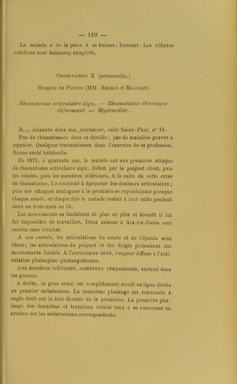 Le malade a de la peine a se baisser. Douleur. Les reflexes rotuliens sent beaucoup exageres. Observation X (personnels.) Hospice du Perron (MM. Henaut et Mouisset). Rhumatisme articulaire aigu. — Rhumatisme chronique deformant. — Myocardite. R..., soixante-deux ans, journalier, salle Saint-Paul, n° 11. Pas de rhumatisanls dans sa famille ; pas de maladies graves k signaler. Quelques traumatismes dans l’exercice de sa profession. Bonne sante habituelle. En 1871, a quarante ans, le malade eut une premiere attaque de rhumatisme articulaire aigu. Debut par le poignet droit, puis les coudes, puis les membres inferieurs. A la suite de cette crise de rhumatisme, il a continue a eprouver des douleurs articulaires ; puis des attaques analogues a la premiere se reproduisant presque chaque annee, etchaquefois le malade restait a leur suite pendant deux ou trois mois au lit. Les mouvements se limiterent de plus en plus et bientdt il lui fut impossible de travailler. Deux saisons a Aix-les-Bains sont restees sans resultat. A son entree, les articulations du coude et de l’epaule sont libres; les articulations du poignet et des doigts presentent des mouvements limites. A l’auriculaire droit, rougeur diffuse a l’arti- culation phalangino-phalangettienne. Aux membres inferieurs, nombreux craquements, surtout dans les genoux. A droite, le gros orteil est cumpletement soude enligne droite au premier metatarsien. La deuxieme phalange est renversee a angle droit sur la face dorsale de la premiere. La premiere pha- lange des deuxieme et troisieme orteils tend a se rcnverser en arriere sur les metatarsiens correspondants.