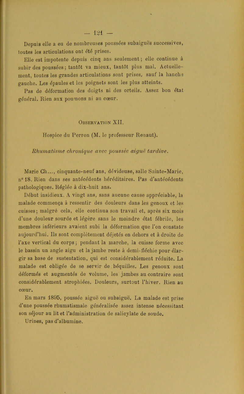 Depuis elle a eu de nombreuses poussees subaigues successives, toutes les articulations ont ete prises. Elle est impotente depuis cinq ans seulement; elle continue a subir des poussees; tantGt va mieux, tantGt plus mal. Acluelle- ment, toutes les grandes articulations sont prises, sauf la hanche gauche. Les epaules et les poignets sont les plus atteints. Pas de deformation des dcigts ni des orteils. Assez bon etat general. Rien aux poumons ni au coeur. Observation XII. Hospice du Perron (M. le professeur Renaut). Rhumatisme chronique avec poussee aigue tardive. Marie Gh..., cinquante-neuf ans, devideuse, salle Sainte-Marie, n° 18. Rien dans ses antecedents hereditaires. Pas d’antecedents pathologiques. Reglee a dix-huit ans. Debut insidieux. A vingt ans, sans aucune cause appreciable, la malade commenga a ressentir des douleurs dans les genoux et les cuisses; malgre cela, elle continua son travail et, apres six mois d’une douleur sourde et legere sans le moindre etat febrile, les membres inferieurs avaient subi la deformation que Ton constate aujourd’hui. Ils sont completement dejetes en dehors et a droite de l’axe vertical du corps; pendant la marche, la cuisse forme avec le bassin un angle aigu et la jambe reste a demi-flechie pour elar- gir sa base de sustentation, qui est considerablement reduite. La malade est obligee de se servir de bequilles. Les genoux sont deformes et augmentes de volume, les jambes au contraire sont considerablement atropbiees. Douleurs, surtout l’hiver. Rien au cceur. En mars 1895, poussee aigue ou subaigue. La malade est prise d’une poussee rhumatismale generalisee assez intense necessitant son sejour au litet l’administration de salicylate de soude. Urines, pas d’albumine.