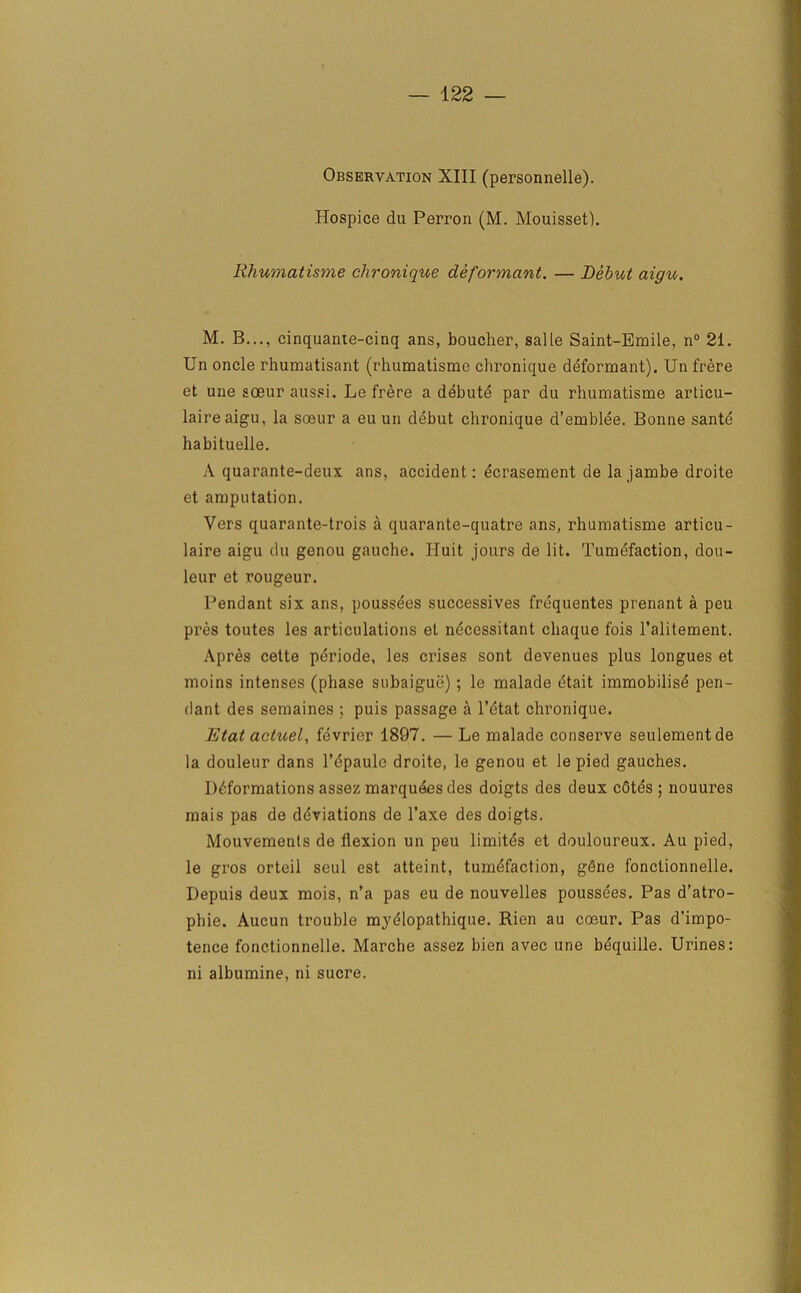 Observation XIII (personnelle). Hospice du Perron (M. Mouisset). Rhumatisme chronique deformant. — Debut aigu. M. B..., cinquante-cinq ans, boucher, salle Saint-Bmile, n° 21. Un oncle rhumatisant (rhumatisme chronique deformant). Un frere et une soeur aussi. Le frere a debute par du rhumatisme articu- laireaigu, la soeur a eu un debut chronique d’emblee. Bonne sante habituelle. A quarante-deux ans, accident: ecrasement de la jambe droite et amputation. Vers quarante-trois a quarante-quatre ans, rhumatisme articu- laire aigu du genou gauche. Iluit jours de lit. Tumefaction, dou- leur et rongeur. Pendant six ans, poussees successives frequentes prenant a peu pres toutes les articulations et ndcessitant chaque fois l’alitement. Apres cette periode, les crises sont devenues plus longues et moins intenses (phase subaigue); le malade dtait immobilisd pen- dant des semaines ; puis passage a l’etat chronique. Etat actuel, fevrier 1897. — Le malade conserve seulementde la douleur dans l’epaulc droite, le genou et lepied gauches. Deformations assez marquees des doigts des deux cOtes ; nouures mais pas de deviations de l’axe des doigts. Mouvements de flexion un peu limites et douloureux. Au pied, le gros orteil seul est atteint, tumefaction, gene fonctionnelle. Depuis deux mois, n’a pas eu de nouvelles poussees. Pas d’atro- phie. Aucun trouble myeiopathique. Rien au coeur. Pas d’impo- tence fonctionnelle. Marche assez bien avec une bequille. Urines: ni albumine, ni sucre.