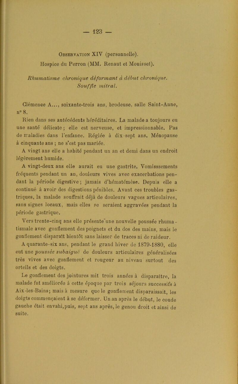 Observation XIV (personnelle). Hospice du Perron (MM. Renaut et Mouisset). Rhumatisme chronique deformant a debut chronique. Souffle mitral. Clemence A..., soixante-trois ans, brodeuse, salle Saint-Anne, n° 8. Rien dans ses antecedents hereditaires. La malade a toujours eu une sante delicate; elle est nerveuse, et impressionnable. Pas de maladies dans l’enfance. Reglee a dix-sept ans. Menopause a cinquante ans ; ne s’est pas raariee. A vingt ans elle a habite pendant un an et demi dans un endroit legerement humide. A vingt-deux ans elle aurait eu une gastrite. Vomisssements frequents pendant un an, douleurs vives avec exacerbations pen- dant la periode digestive; jamais d’hematemese. Depuis elle a continue a avoir des digestions penibles. Avant ces troubles gas- triques, la malade souffrait deja de douleurs vagues articulaires, sans signes locaux, mais elles ?e seraient aggravees pendant la periode gastrique. Vers trente-cinq ans elle presente'une nouvelle poussee rhuma- tismale avec gonflement despoignets et du dos des mains, mais le gonflement disparalt bientot sans laisser de traces ni de raideur. A quarante-six ans, pendant le grand hiver de 1879-1880, elle eut une poussee subaigue de douleurs articulaires generalises tres vives avec gonflement et rougeur au niveau surtout des orteils et des doigts. Le gonflement des jointures mit trois annees a disparaitre, la malade fut amelior£e a cette epoque par trois sejours successifs a Aix-les-Bains; mais a mesure quele gonflement disparaissait, les doigts commencaient a se deformer. Un an apres le debut, le coude gauche etait envahi,puis, sept ans apres, le genou droit etainsi de suite.