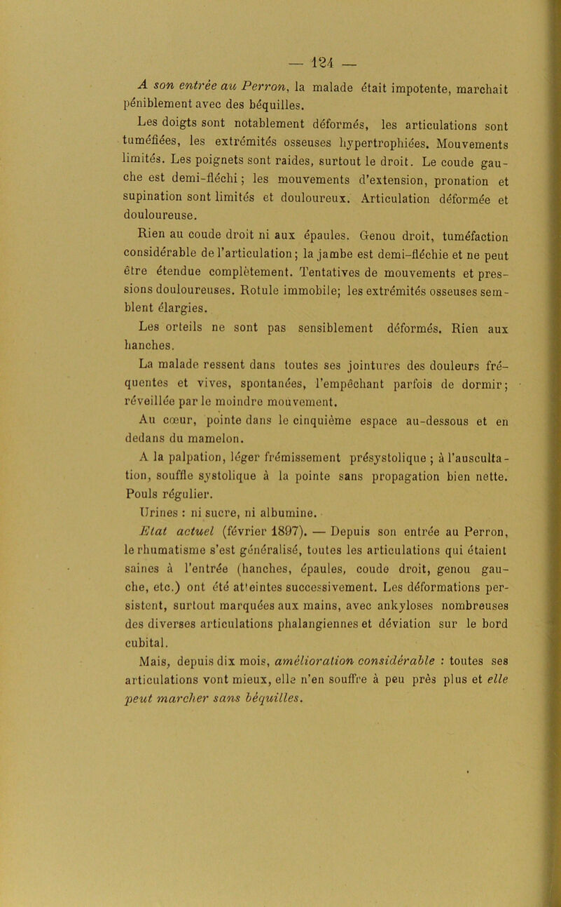 A son entree au Perron, la malade etait irapotente, marchait peniblement avec des bequilles. Les doigts sont notablement deformes, les articulations sont tumefiees, les extremites osseuses hypertrophiees. Mouvements limites. Les poignets sont raides, surtout le droit. Le coude gau- che est demi-flechi; les mouvements d’extension, pronation et supination sont limites et douloureux. Articulation deformee et douloureuse. Rien au coude droit ni aux epaules. Ofenou droit, tumefaction considerable de 1’articulation; la jambe est demi-flechie et ne peut etre etendue completement. Tentatives de mouvements et pres- sions douloureuses. Rotule immobile; les extremites osseuses sem- blent elargies. Les orteils ne sont pas sensiblement deformes. Rien aux hanches. La malade ressent dans toutes ses jointures des douleurs fre- quentes et vives, spontanees, l’empechant parfois de dormir; reveillee par le moindre mouvement. Au coeur, pointe dans le cinquieme espace au-dessous et en dedans du mamelon. A la palpation, leger fremissement pr^systolique ; a l’ausculta- tion, souffle systolique a la pointe sans propagation bien nette. Pouls regulier. Urines : ni sucre, ni albumine. Etat actuel (fevrier 1897). — Depuis son entree au Perron, le rliumatisme s’est generalist, toutes les articulations qui etaient saines a l’entrte (hanches, tpaules, coude droit, genou gau- che, etc.) ont ete at'eintes successivement. Les deformations per- sistent, surtout marquees aux mains, avec ankyloses nombreuses des diverses articulations phalangiennes et deviation sur le bord cubital. Mais, depuis dix mois, amelioration considerable : toutes ses articulations vont mieux, elle n’en souffre a peu pres plus et elle 'pent marcher sans bequilles.