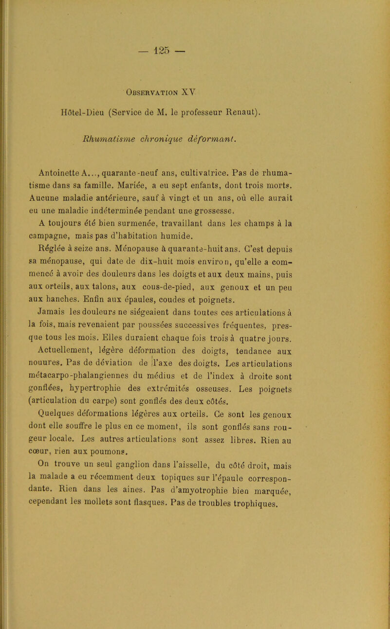 Observation XV Hotel-Dieu (Service de M. le professeur Renaut). Rhumatisme chronique deformant. Antoinette A..., quarante-neuf ans, cultivalrice. Pas de rhuma- tisme dans sa famille. Mariee, a eu sept enfants, dont trois morts. Aucune maladie anterieure, sauf a vingt et un ans, ou elle aurait eu une maladie indeterminee pendant une grossesse. A toujours ete bien surmenee, travaillant dans les champs a la campagne, mais pas d’habitation humide. Reglee a seize ans. Menopause & quarante-huit ans. G’est depuis sa menopause, qui date de dix-huit mois environ, qu’elle a com- mence a avoir des douleursdans les doigtsetaux deux mains, puis aux orteils, aux talons, aux cous-de-pied, aux genoux et un pen aux hanches. Enfin aux epaules, coudes et poignets. Jamais lesdouleurs ne siegeaient dans toutes ces articulations a la fois, mais revenaient par poussees successive? frequentes, pres- que tous les mois. Elies duraient chaque fois trois a quatre jours. Actuellement, legere deformation des doigts, tendance aux nouures. Pas de deviation de l’axe des doigts. Les articulations metacarpo-phalangiennes du medius et de l’index a droite sont gonflees, hypertrophie des extremites osseuses. Les poignets (articulation du carpe) sont gonfles des deux cotes. Quelques deformations legeres aux orteils. Ge sont les genoux dont elle souffre le plus en ce moment, ils sont gonfles sans rou- geur locale. Les autres articulations sont assez libres. Rien au coeur, rien aux poumons. On trouve un seul ganglion dans l'aisselle, du cote droit, mais la malade a eu recemment deux topiques sur l’epaule correspon- dante. Rien dans les aines. Pas d’amyotrophie bien marquee, cependant les mollets sont flasques. Pas de troubles tropliiques.