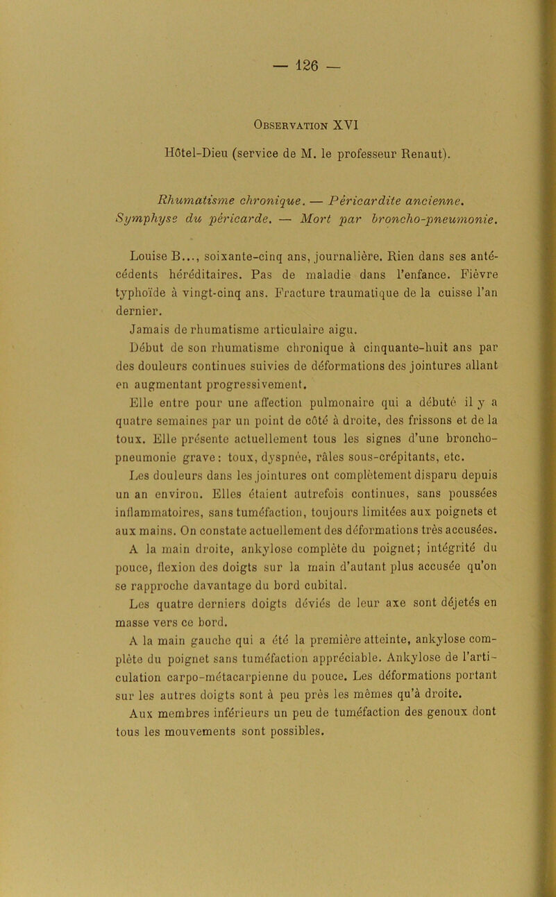 Observation XVI HStel-Dieu (service de M. le professeur Renaut). Rhumatisme clironique. — Pericardite ancienne. Symphyse du pericarde, — Mart par broncho-pneumonie. Louise B..., soixante-cinq ans, journaliere. Rien dans ses ante- cedents hereditaires. Pas de nialadie dans l’enfance. Fievre typhoide a vingt-cinq ans. Fracture traumatique de la cuisse l’an dernier. Jamais de rhumatisme articulaire aigu. Debut de son rhumatisme clironique a cinquante-huit ans par des douleurs continues suivies de deformations des jointures allant en augmentant progressivement. File entre pour une affection pulmonaire qui a debute il y a quatre semaines par un point de cOtc a droite, des frissons et de la toux. File presente actuellement tous les signes d’une broncho- pneumonie grave: toux, dyspnee, rales sous-crepitants, etc. I^s douleurs dans les jointures out completement djsparu depuis un an environ. Elies etaient autrefois continues, sans poussees inllammatoires, sans tumefaction, toujours limitdes aux poignets et aux mains. On constate actuellement des deformations tres accusees. A la main droite, ankylose complete du poignet; integrate du pouce, llexion des doigts sur la main d’autant plus accusee qu’on se rapprocho davantage du bord cubital. Les quatre derniers doigts devies de leur axe sont dejetes en masse vers ce bord. A la main gauche qui a etc la premiere atteinte, ankylose com- plete du poignet sans tumefaction appreciable. Ankylose de l’arti- culation carpo-metacarpienne du pouce. Les deformations portant sur les autres doigts sont a peu pres les memes qu’a droite. Aux membres inferieurs un peu de tumefaction des genoux dont tous les mouvements sont possibles.