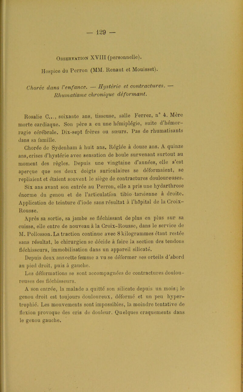 Observation XVIII (personnels). Hospice du Perron (MM. Renaut et Mouisset). Choree dans Venfance. — Hysteric et contractures. — Rhumatisme chronique deformant. Rosalie C..., soixante ans, tisseuse, salle Ferrez, n° 4. Mere morte cardiaque. Son pere a eu une hemiplegie, suite d hemor- ragie cerebrale. Dix-sept freres ou soeurs. Pas de rhumatisants dans sa famille. Choree de Sydenham a huit ans. Reglee a douze ans. A quinze ans,crises d’hysterie avec sensation de boule survenant surtout au moment des regies. Depuis une vingtaine d’annees, elle s’est apercue que ses deux doigts auriculaires se deformaient, se repliaient et etaient souvent le siege de contractures douloureuses. Six ans avant son entree au Perron, elle a pris une hydarthrose enorme du genou et de l’articulation tibio tarsienne a droite. Application de teinture d’iode sans resultat a l’hQpital de la Croix- Rousse. Apres sa sortie, sa jambe se flechissant de plus en plus sur sa cuisse, elle entre de nouveau a la Croix-Rousse, dans le service de M. Poliosson. La traction continue avec 8 kilogrammes etant restee sans resultat, le chirurgien se decide a faire la section des tendons llechisseurs, immobilisation dans un appareil silicate. Depuis deux anscette femme a vu se deformer ses orteils d'abord au pied droit, puis a gauche. Les deformations se sont accompagnees de contractures doulou- reuses des flechisseurs. A son entree, la malade a quitte son silicate depuis un mois; le genou droit est toujours douloureux, deforme et un peu hyper- trophic. Les mouvements sont impossibles, la moindre tentative de flexion provoque des cris de douleur. Quelques craquements dans le genou gauche.