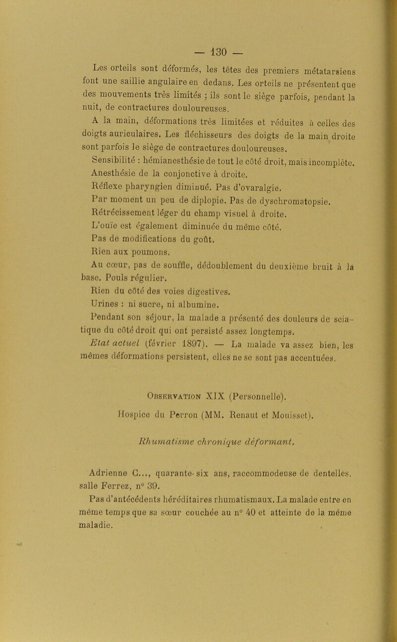 Les orteils sont deformes, les tetes des premiers metatarsiens font une saillie angulaire en dedans. Les orteils ne prdsentent que des mouvements tres limites ; ils sont le siege parfois, pendant la nuit, de contractures douloureuses. A la main, deformations tres limitees et reduites a celles des doigts auriculaires. Les flechisseurs des doigts de la main droite sont parfois le siege de contractures douloureuses. Sensibilite : hemianesthesie de tout le cote droit, mais incomplete. Anesthesie de la conjonctive a droite. Rellexe pharyngien diminue. Pas d’ovaralgie. Par moment un peu de diplopie. Pas de dyschromatopsie. Retrecissement leger du champ visuel a droite. L’ouie est egalement diminuee du meme cote. Pas de modifications du gofit. Rien aux poumons. Au coeur, pas de souffle, dedoublement du deuxieme bruit a la base. Pouls regulier. Rien du cOte des voies digestives. Urines : ni sucre, ni albumine. Pendant son sejour, la malade a presente des douleurs dc scia - tique du cote droit qui ont persiste assez longtemps. Elat actuel (fevrier 1897). — La malade va assez bien, les memes deformations persistent, elles nese sont pas accentuees. OnsimvATioN XIX (Personnelle). IIospice du Perron (MM. Renaut et Mouisset). Rhumatisme chronique deformant. Adrienne C..., quarante-six ans, raccommodeuse de dentelles, salle Ferrez, n° 39. Pas d’antecedents hereditaires rhumatismaux. La malade entre en meme temps que sa soeur couchee au n° 40 et atteinte de la meme maladie.