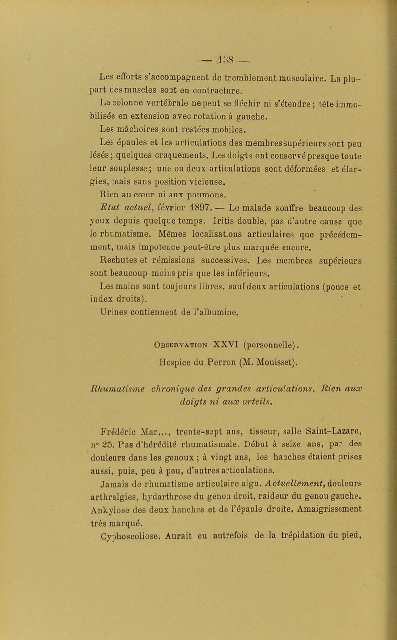 Les efforts s’accompagnent de tremblement musculaire. La plu- part des muscles sont en contracture. Lacolonne vertebrale nepeut se ilechir ni s’etendre; teteimmo- bilisee en extension avec rotation a gauche. Les machoires sont restees mobiles. Les epaules et les articulations des membressuperieurs sont peu leses; quelques craquements. Les doigts ont conserve presque toute leur souplesse; une ou deux articulations sont deformees et elar- gies, mais sans position vicieuse. Rien au coeur ni aux poumons. Etat actuel, fevrier 1897. — Le malade souffre beaucoup des yeux depuis quelque temps. Iritis double, pas d’autre cause que le rhumatisme. Memes localisations articulaires que precedem- ment, mais impotence peut-etre plus marquee encore. Rechutes et remissions successives. Les membres superieurs sont beaucoup moins pris que les inferieurs. Les mains sont toujours libres, saufdeux articulations (pouce et index droits). Urines contiennent de l’albumine. Observation XXVI (personnelle). Hospice du Perron (M. Mouisset). Rhumatisme chronique des grandes articulations. Rien aux doigts ni aux orteils. Frederic Mar..., trente-sept ans, tisseur, saile Saint-Lazare, ii° 25. Pas d’heredite rhumatismale. Debut a seize ans, par des douleurs dans les genoux ; a vingt ans, les hanches etaient prises aussi, puis, peu a peu, d’autres articulations. Jamais de rhumatisme articulaire aigu. Actuellement, douleurs arthralgies, hydarthrose du genou droit, raideur du genou gauche. Ankylose des deux hanches et de l’epaule droite. Amaigrissement tres marque. Gyphoscoliose. Aurait eu autrefois de la trepidation du pied,