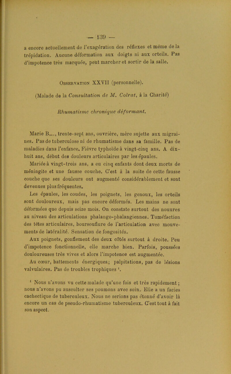 a encore actuellement de l’exageration des reflexes et meme de la trepidation. Aucune deformation aux doigts ni aux orteils. Pas d’impotence tres marquee, peut marcher et sortir de la salle. Observation XXVII (personnelle). (Malade de la Consultation de M. Colrat, a la Charitd) Khumatisme chronique deformant. Marie B..., trente-sept ans, ouvriere, mere sujette aux migrai- nes. Pas de tuberculose ni de rhumatisme dans sa famille. Pas de maladies dans l’enfance. Fievre tjpho'ide a vingt-cinq ans. A dix- huit ans, debut des douleurs articulaires par lesepaules. Marieea vingt-trois ans, a eu cinq enfants dont deux morts de meningite et une fausse couche. G’est a la suite de cette fausse couche que ses douleurs ont augmente considerablement et sont devenues plusfrequentes. Les epaules, les coudes, les poignets, les genoux, les orteils sont douloureux, mais pas encore deformes. Les mains ne sont deformees que depuis seize mois. On constate surtout des nouures au niveau des articulations phalango-phalangiennes. Tumefaction des tetes articulaires, boursouflure de l’articulation avec mouve- ments de lateralite. Sensation de fongosites. Aux poignets, gonflement des deux cStes surtout a droite. Peu d’impotence fonctionnelle, elle marche bien. Parfois, poussees douloureuses tres vives et alors l’impotence est augmentee. Au cceur, battements energiques; palpitations, pas de lesions valvulaires. Pas de troubles trophiques ’. 1 Nous n’avons vu cette malade qu’une fois et tres rapidement; nous n’avons pu ausculter ses poumons avec soin. Elle a un facies cachectique de tuberculeux. Nous ne serions pas etonne d’avoir la encore un cas de pseudo-rhumatisme tuberculeux. G’est tout a fait son aspect.