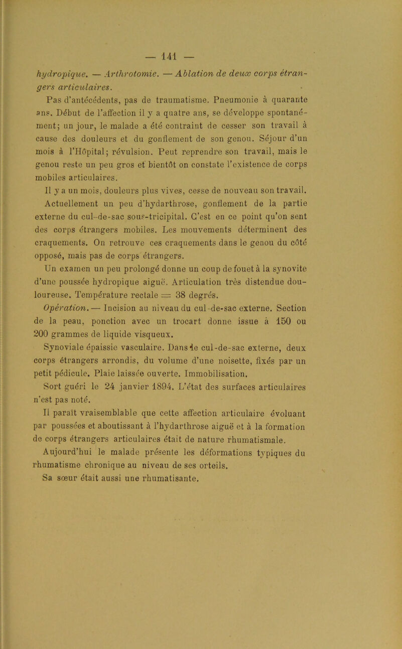 hyclropique. — Arthrotomie. — Ablation de deux corps etran- gers articulaires. Pas d’antecedents, pas de traumatisme. Pneumonie a quarante ans. DSbut de l’affection il y a quatre ans, se developpe spontane- ment; un jour, le malade a ete contraint de cesser son travail a cause des douleurs et du gonflement de son genou. Sejour d’un mois a l’Hdpital; revulsion. Pent reprendre son travail, mais le genou reste un peu gros et bientdt on constate l’existence de corps mobiles articulaires. II ya un mois, douleurs plus vives, cesse de nouveau son travail. Actuellement un peu d’hydarthrose, gonflement de la partie externe du cul-de-sac sous-tricipital. G’est en ce point qu’on sent des corps etrangers mobiles. Les mouvements determinent des craquements. On retrouve ces craquements dans le genou du cdte oppose, mais pas de corps etrangers. Un exarnen un peu prolonge donne un coup defoueta la synovite d’unc poussee hydropique aigue. Articulation tres distendue dou- loureuse. Temperature reclale = 38 degres. Operation.— Incision au niveau du cul-de-sac externe. Section de la peau, ponction avec un trocart donne issue a 150 ou 200 grammes de liquide visqueux. Synoviale epaissie vasculaire. Dansle cul-de-sac externe, deux corps Strangers arrondis, du volume d’une noisette, fixes par un petit pedicule. Plaie laissee ouverte. Immobilisation. Sort gueri le 24 janvier 1894. L’etat des surfaces articulaires n’est pas note. II parait vraisemblable que cette affection articulaire evoluant par poussees et aboutissant a l’hydarthrose aigue et a la formation de corps etrangers articulaires etait de nature rhumatismale. Aujourd’hui le malade presente les deformations typiques du rhumatisme chronique au niveau de ses orteils. Sa soeur etait aussi une rhumatisante.