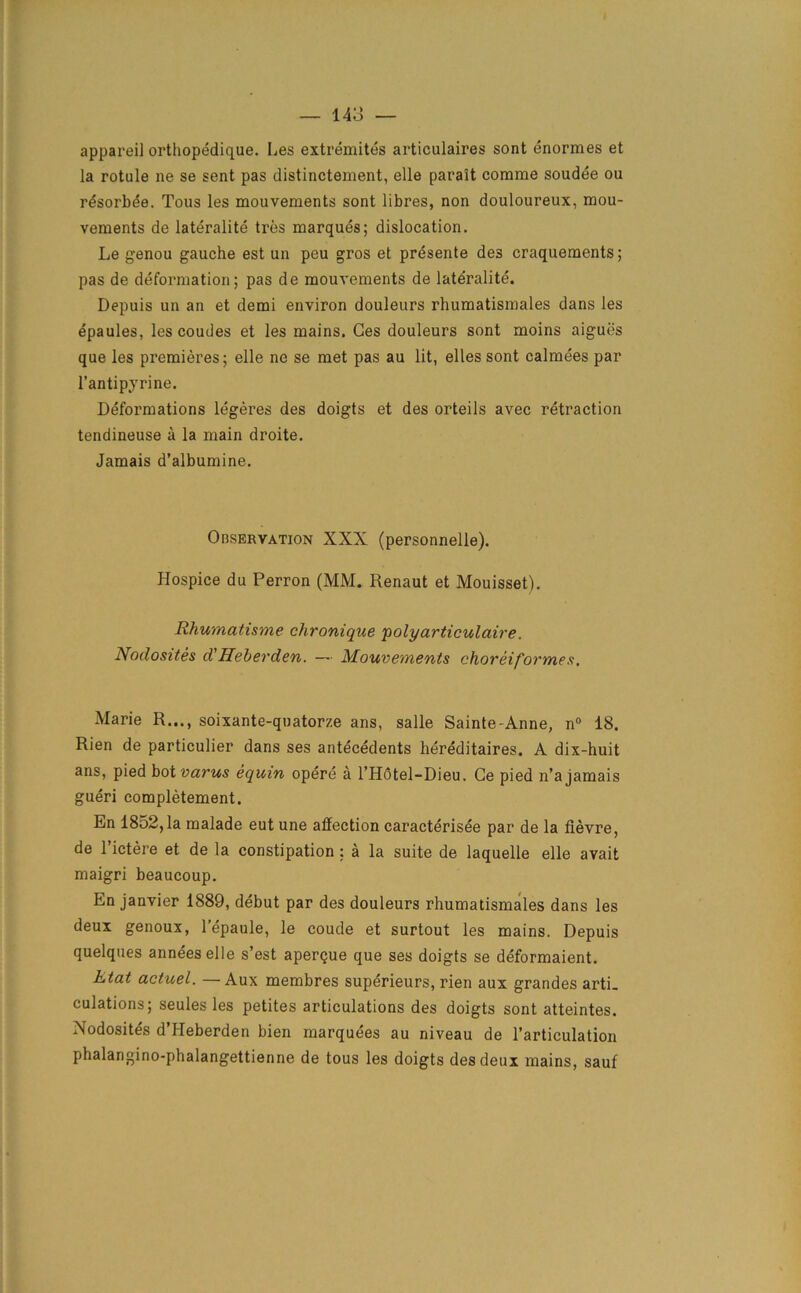 appareil orthopedique. Les extremites articulaires sont enormes et la rotule ne se sent pas distinctement, elle parait corame soudee ou rdsorbde. Tous les mouvements sont libres, non douloureux, mou- veraents de lateralite tres marques; dislocation. Le genou gauche est un peu gros et presente des craquements; pas de deformation; pas de mouvements de lateralite. Depuis un an et demi environ douleurs rhumatismales dans les epaules, les coudes et les mains. Ges douleurs sont moins aigues que les premieres; elle ne se met pas au lit, elles sont calmees par l’antipyrine. Deformations legeres des doigts et des orteils avec retraction tendineuse a la main droite. Jamais d’albumine. Observation XXX (personnelle). Hospice du Perron (MM. Renaut et Mouisset). Rhumatisme chronique 'polyarticulaire. Nodosites d Hebevden. — Mouvements choveiformes, Marie R..., soixante-quatorze ans, salle Sainte-Anne, n° 18. Rien de particulier dans ses antecedents hereditaires. A dix-huit ans, pied bot varus equin opere a l’Hotel-Dieu. Ge pied n’ajamais gueri completement. En 1852,1a malade eutune affection caracterisee par de la fievre, de l’ictere et de la constipation ; a la suite de laquelle elle avait maigri beaucoup. En janvier 1889, debut par des douleurs rhumatismales dans les deux genoux, lepaule, le coude et surtout les mains. Depuis quelques anneeselle s’est aper^ue que ses doigts se deformaient. Ktat actuel. —Aux membres superieurs, rien aux grandes arti_ culations; seules les petites articulations des doigts sont atteintes. Nodosites d’Heberden bien marquees au niveau de l’articulation phalangino-phalangettienne de tous les doigts des deux mains, sauf