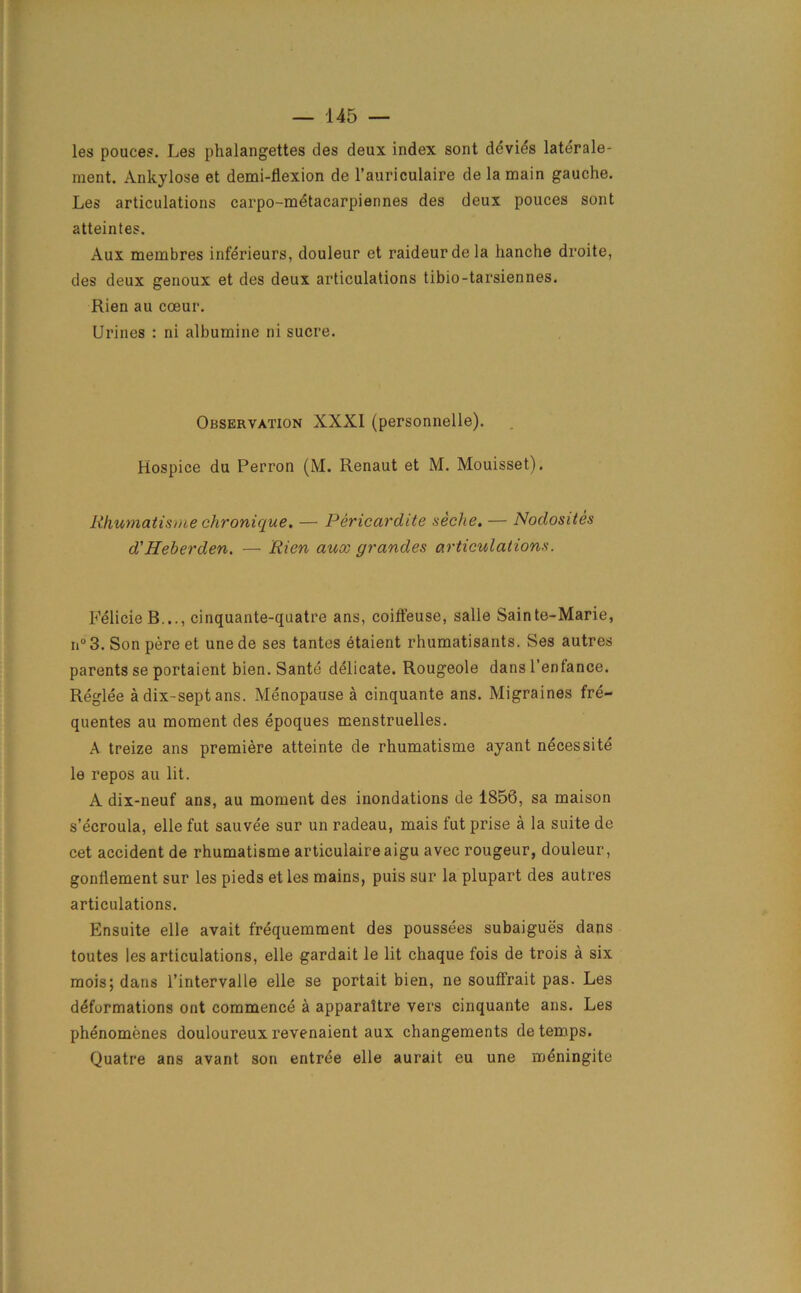 les pouces. Les phalangettes des deux index sont devies laterale- raent. Ankylose et demi-fiexion de l’auriculaire de la main gauche. Les articulations carpo-metacarpiennes des deux pouces sont atteintes. Aux membres inferieurs, douleur et raideurdela hanche droite, des deux genoux et des deux articulations tibio-tarsiennes. Rien au coeur. Urines : ni albumine ni sucre. Observation XXXI (personnelle). Hospice du Perron (M. Renaut et M. Mouisset). Rhumatisme chronique, — Pericardite seche. — Nodosites d'Heberden. — Rien aux grandes articulations. FelicieB..., cinquante-quatre ans, coiffeuse, salle Sainte-Marie, n°3. Son pere et unede ses tantes etaient rhumatisants. Ses autres parents se portaient bien. Sante delicate. Rougeole dans l’enfance. Reglee a dix-sept ans. Menopause a cinquante ans. Migraines fre- quentes au moment des epoques menstruelles. A treize ans premiere atteinte de rhumatisme ayant necessite le repos au lit. A dix-neuf ans, au moment des inondations de 1850, sa maison s’ecroula, elle fut sauvee sur un radeau, mais fut prise a la suite de cet accident de rhumatisme articulaireaigu avec rougeur, douleur, gonliement sur les pieds et les mains, puis sur la plupart des autres articulations. Ensuite elle avait frequemment des poussees subaigues dans toutes les articulations, elle gardait le lit chaque fois de trois a six mois; dans l’intervalle elle se portait bien, ne souffrait pas. Les deformations ont commence a apparaitre vers cinquante ans. Les phenomenes douloureux revenaient aux changements de temps. Quatre ans avant son entree elle aurait eu une meningite