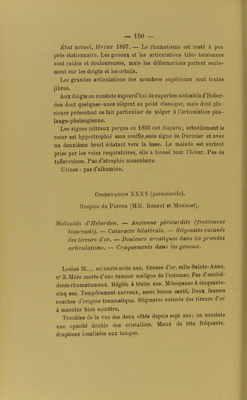 Etat actuel, fevrier 1897. — Le rhumatisme est reste a peu pres stationnaire. Les genoux et les articulations tibio- tarsiennes sont raides et douloureuses, mais les deformations portent seule- ment sur les doigts et les orteils. Les grandes articulations des membres superieurs sont toutes libres. « Aux doigts on constate aujourd’hui de superbes nodosites d’Heber- den dont quelques-unes siegent au point classique, mais dont plu- sieurs presentent ce fait particulier de sieger a l’articulation pha- lango-phalangienne. Les signes mitraux pergus en 1893 ont disparu; actuellement le cceur est hypertrophie sans souffle,sans signe de Durozier et avec un deuxieme bruit eclatant vers la base. La malade est surtout prise par les voies respiratoires, elle a tousse tout l’hiver. Pas de tuBerculose. Pas d’atrophie musculaire. Urines : pas d’albumine. Observation XXXV (personnelle). Hospice du Perron (MM. Renaut et Mouisset). Nodosites d'Heberden. — Ancienne pericardite (frottement bisaccade). — Cataracte bilaterale. — Stic/mates cutanes des lireurs d'or. — Douleurs erratiques dans les grandes articulations. — Craquements dans les genoux. Louise M..., soixante-seize ans, tireuse dor, salle Sainte-Anne, n° 3. Mere morted’une tumeur maligne de l’estomac. Pas d’antecd- dents rhumatismaux. Rdglde k treize ans. Menopause a cinquante- cinq ans. Tempdrament nerveux, assez bonne santd. Deux (ausses couches d’origine traumatique. Stigmates cutanes des tireurs d oi a macules bleu noiratre. Troubles de la vue des deux cOtes depuis sept ans: on constate une opacite double des cristallins. Maux de tete frequents, eruptions' localisees aux tempes.