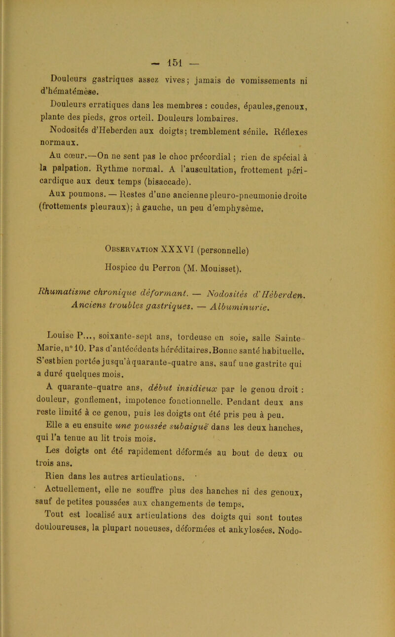 Douleurs gastriques assez vives; jamais de vomissements ni d’hematemese. Douleurs erratiques dans les membres : coudes, epaules,genoux, plante des pieds, gros orteil. Douleurs lombaires. Nodosites d’Heberden aux doigts; tremblement senile. Reflexes normaux. Au coeur.—On ne sent pas le choc precordial; rien de special a la palpation. Rythme normal. A l’auscultation, frottement peri- cardique aux deux temps (bisaccade). Aux poumons. — Restes d’une anciennepleuro-pneumoniedroite (frottements pleuraux); a gauche, un peu d’emphyseme. Observation XXXVI (personnelle) Hospico du Perron (M. Mouisset). Rhumatisme chronique de formant. — Nodosites d' lleberden. Anciens troubles gastriques. — Albuminurie. Louise P..., soixante-sept ans, lordeuse en soie, salle Sainte Marie, n° 10. Pas d antecedents hereditaires.Bonne sante habituelle, S’estbien portee jusqu’aquarante-quatre ans, sauf une gastrite qui a dure quelques mois. A quarante-quatre ans, debut insidieuoc par le genou droit : douleur, gonflement, impotence fonctionnelle. Pendant deux ans reste limite a ce genou, puis les doigts ont ete pris peu a peu. Elle a eu ensuite une poussee subaigue dans les deux hanches, qui l’a tenue au lit trois mois. Les doigts ont ete rapidement deformes au bout de deux ou trois ans. Rien dans les autres articulations. ' Actuellement, elle ne souffre plus des hanches ni des genoux, sauf depetites poussees aux changements de temps. Tout est localisd aux articulations des doigts qui sont toutes doUloureuses, la plupart noueuses, deformees et ankylosees. Nodo-