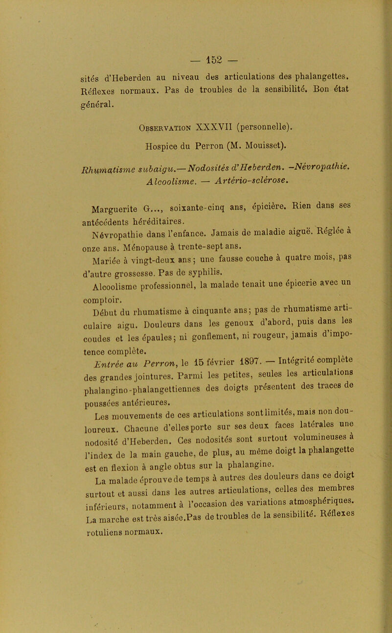 sites d’Heberden au niveau des articulations des phalangettes. Reflexes normaux. Pas de troubles de la sensibilite. Bon etat general. Observation XXXVII (personnelle). Hospice du Perron (M. Mouisset). Rhumatisme subaigu.— Nodosites d’Heberden. -Nevropathie. Alcoolisme. — Arterio-sclerose. Marguerite G..., soixante-cinq ans, epiciere. Rien dans ses antecedents hereditaires. Ndvropathie dans l’enfance. Jamais de maladie aigue. Reglee a onze ans. Menopause a trente-sept ans. Maride a vingt-deux ans; une fausse couche a quatre mois, pas d’autre grossesse. Pas de syphilis. Alcoolisme professionnel, la malade tenait une epicerie avec un comptoir. Ddbut du rhumatisme a cinquante ans; pas de rhumatisme arti- culaire aigu. Douleurs dans les genoux d’abord, puis dans les coudes et les epaules; ni gonflement, ni rougeur, jamais d impo- tence complete. Entree au Perron, le 15 fdvrier 1897. — Integrite complete des grandcs jointures. Parmi les petites, seules les articulations phalangino-phalangettiennes des doigts presented des traces de poussees anterieures. Les mouvements de ces articulations sontlinutes, mais non dou- loureux. Ghacune d’elles porte sur ses deux faces laterales une nodosite d’Heberden. Ges nodosites sont surtout volumineuses a l’index de la main gauche, de plus, au meme doigt la phalangette est en flexion a angle obtus sur la phalangine. La malade eprouvede temps a autres des douleurs dans ce doigt surtout et aussi dans les autres articulations, celles des membres inferieurs, notamment a l’occasion des variations atmospheriques. La marche est tres aisee.Pas de troubles de la sensibilite. Reflexes rotuliens normaux.