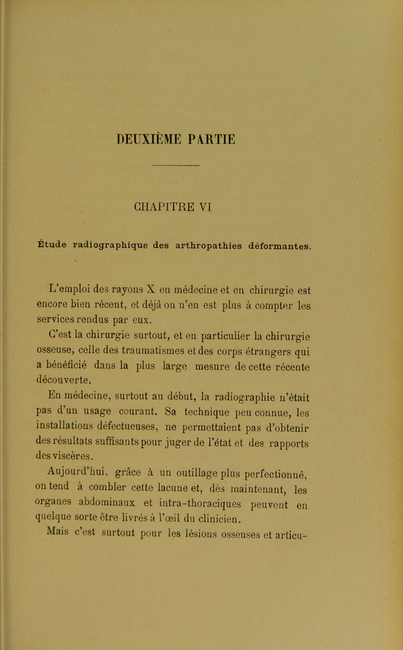 DEUXIEME PAHTIE GHAPITRE VI Etude radiographique des arthropathies deformantes. L’emploi des rayons X en rnedecine et en chirurgie est encore bien recent, et deja on n’en est plus a compter les services rendus par eux. C’est la chirurgie surtout, et en particulier la chirurgie osseuse, celle des traumatismes etdes corps etrangers qui a beneficie dans la plus large mesure de cette recente decouverte. En rnedecine, surtout au debut, la radiographie n’etait pas d’un usage courant. Sa technique peu connue, les installations defectueuses, ne permettaient pas d’obtenir desresultats suffisantspour jugerde letat et des rapports des visceres. Aujourd’hui, grace a un outillage plus perfectionne, on tend a combler cette lacune et, des inaintenant, les organes abdominaux et intra-thoraciques peuvent en quelque sorte etre livres a l’oeil du clinicien. Mais c’est surtout pour les lesions osseuses et articu-