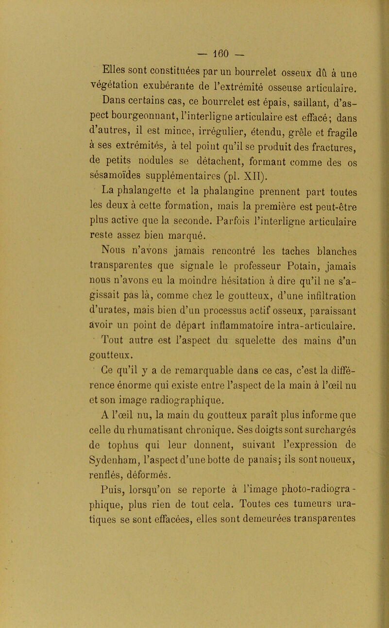 Elies sont constitutes par un bourrelet osseux du a une vegetation exuberante de l’extremite osseuse articulaire. Dans certains cas, ce bourrelet est epais, saillant, d’as- pect bourgeonnant, l’interligne articulaire est efface; dans d’autres, il est mince, irregulier, etendu, grele et fragile a ses extremites, a tel point qu’il se produit des fractures, de petits nodules se detachent, formant comme des os sesamoides supplementaires (pi. XII). La phalangette et la phalangine prennent part toutes les deux a cette formation, mais la premiere est peut-etre plus active que la seconde. Parfois l’interligne articulaire reste assez bien marque. Nous n’avons jamais rencontre les taches blanches transparentes que signale le professeur Potain, jamais nous n’avons eu la moindre hesitation a dire qu’il ne s’a- gissait pas la, comme chez le goutteux, d’une infiltration d’urates, mais bien d’un processus actif osseux, paraissant avoir un point de depart inflammatoire intra-articulaire. Tout autre est l’aspect du squelette des mains d’un goutteux. Ge qu’il y a de remarquable dans ce cas, c’est la diffe- rence enorme qui existe entre l’aspect de la main a l’oeil nu et son image radiographique. A l’oeil nu, la main du goutteux parait plus informe que celle durhumatisant chronique. Ses doigts sont surcharges do tophus qui leur donnent, suivant l’expression de Sydenham, l’aspect d’unebotte de panais; ils sontnoueux, renfles, deformes. Puis, lorsqu’on se reporte a l’image photo-radiogra - phique, plus rien de tout cela. Toutes ces tumeurs ura- tiques se sont effacees, elles sont demeurees transparentes