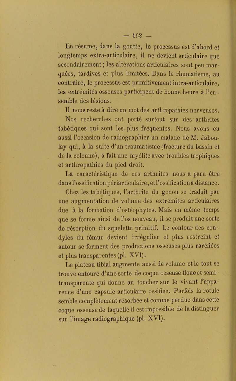 Ea resume, dans la goutte, le processus est d’abord et longtemps extra-articulaire, il ne devient articulaire que secondairement; les alterations articulaires sont peu mar- quees, tardives et plus limitees. Dans le rhumatisme, au contraire, le processus est primitivement intra-articulaire, les extremites osseuses participent de bonne heure a l’en- semble des lesions. II nous reste a dire un mot des arthropathies nerveuses. Nos recherches ont porte surtout sur des arthrites tabetiques qui sont les plus frequentes. Nous avons eu aussi l’occasion de radiographier un malade de M. Jabou- lay qui, a la suite d’un traumatisme (fracture du bassin et de la colonne), a faitune my elite avec troubles trophiques et arthropathies du pied droit. La caracleristique de ces arthrites nous a paru (litre dans l’ossification periarticulaire,etrossificationa distance. Chez les tabetiques, l’arthrite du genou se traduit par une augmentation de volume des extremites articulaires due a la formation d’osteophytes. Mais en meme temps que se forme ainsi del’os nouveau, il se produitune sorte de resorption du squelette primitif. Le contour des con- dyles du femur devient irregulier et plus restreint et autour se forment des productions osseuses plus rarefiees et plus transparentes(pi. XVI). Le plateau tibial augmente aussi de volume etle tout se trouve entoure d’une sorte de coque osseuse floueet semi - transparente qui donne au toucher sur le vivant l’appa- rence d’une capsule articulaire ossifiee. Parfois la rotule semble completement resorbee et comme perdue dans cette coque osseuse de laquelle il est impossible de la distinguer sur l’image radiographique (pi. XVI).