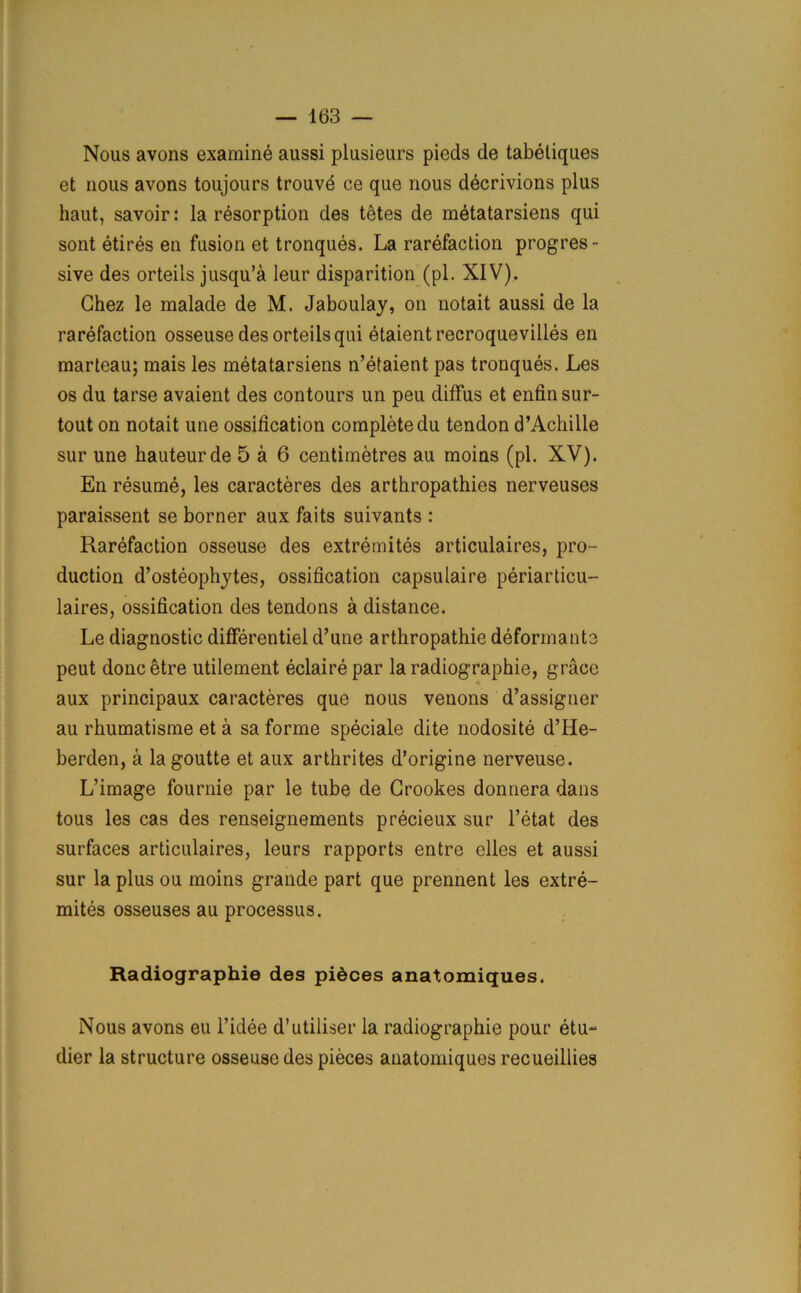 Nous avons examine aussi plusieurs pieds de tabeliques et nous avons toujours trouve ce que nous decrivions plus haut, savoir: la resorption des tetes de metatarsiens qui sont etires en fusion et tronques. La rarefaction progres- sive des orteils jusqu’a leur disparition (pi. XIV). Chez le malade de M. Jaboulay, on notait aussi de la rarefaction osseuse des orteils qui etaientrecroquevilles en marteau; mais les metatarsiens n’etaient pas tronques. Les os du tarse avaient des contours un peu diffus et enfinsur- tout on notait une ossification complete du tendon d’Achille sur une hauteur de 5 a 6 centimetres au moins (pi. XV). En resume, les caracteres des arthropathies nerveuses paraissent se borner aux faits suivants : Rarefaction osseuse des extremites articulaires, pro- duction d’osteophytes, ossification capsulaire periarticu- laires, ossification des tendons a distance. Le diagnostic differentiel d’une arthropathie deformante peut done etre utilement eclaire par la radiographie, grace aux principaux caracteres que nous venons d’assigner au rhumatisme et a sa forme speciale dite nodosite d’He- berden, a la goutte et aux arthrites d’origine nerveuse. L’image fournie par le tube de Crookes donnera dans tous les cas des renseignements precieux sur l’etat des surfaces articulaires, leurs rapports entre elles et aussi sur la plus ou moins grande part que prennent les extre- mites osseuses au processus. Radiographie des pidees anatomiques. Nous avons eu l’idee d’utiliser la radiographie pour etu- dier la structure osseuse des pieces anatomiques recueillies