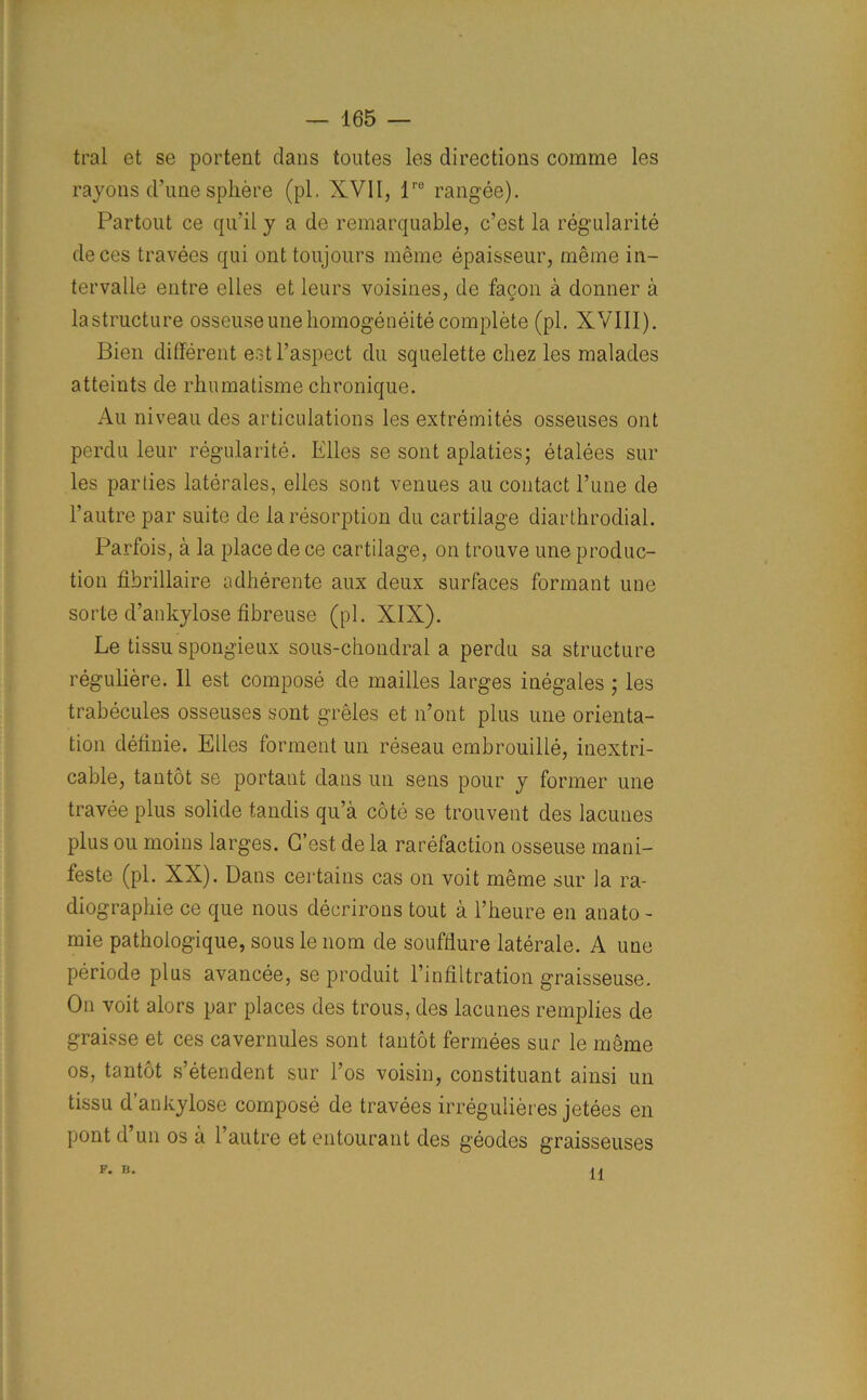 tral et se portent dans toutes les directions comme les rayons d’une sphere (pi. XVII, lre rangee). Partout ce qu’il y a de remarquable, c’est la regularity deces travees qui ont toujours meme epaisseur, meme in- tervalle entre elles et leurs voisines, de facon a donner a lastructure osseuseunehomogeneity complete (pi. XVIII). Bien different estl’aspect du squelette cliez les malades atteints de rhumatisme chronique. Au niveau des articulations les extremites osseuses ont perdu leur regularity. Elles se sont aplaties; etalees sur les parties laterales, elles sont venues au contact Pune de l’autre par suite de la resorption du cartilage diarthrodial. Parfois, a la place de ce cartilage, on trouve une produc- tion fibrillaire adherente aux deux surfaces formant une sorte d’ankylose fibreuse (pi. XIX). Le tissu spongieux sous-chondral a perdu sa structure reguliere. 11 est compose de mailles larges inegales ; les trabecules osseuses sont greles et n’ont plus une orienta- tion definie. Elles forment un reseau embrouille, inextri- cable, tantot se portant dans un sens pour y former une travee plus solide tandis qu’a cote se trouvent des lacunes plus ou moins larges. G’est de la rarefaction osseuse mani- festo (pi. XX). Dans certains cas on voit meme sur la ra- diographie ce que nous deerirons tout a l’heure en anato- mie patholog'ique, sous le nom de soufflure laterale. A une periods plus avancee, se produit Pinfiltration graisseuse. On voit alors par places des trous, des lacunes remplies de graisse et ces cavernules sont tantot fermees sur le meme os, tantot s’etendent sur Pos voisin, constituant ainsi un tissu d’ankylose compose de travees irregulieres jetees en pont d’un os a Pautre et entourant des geodes graisseuses F. B. 11