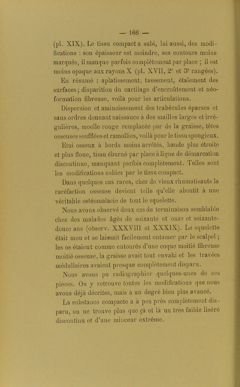 (pi. XIX). Le tissu compact a subi, lui aussi, des modi- fications : son epaisseur est moindre, ses contours moins marques, il manque parfois completement par place ; il est moins opaque aux rayons X (pi. XVII, 2° et 3e rangees). En resume : aplatissement, tassement, etalement des surfaces; disparition du cartilage d’encroutement et neo- formation fibreuse, voila pour les articulations. Dispersion et amincissement des trabecules eparses et sans ordres donnant naissance a des mailies larges et irre- gulieres, moelle rouge remplacee par de la graisse, tetes osseuses soufflees et ramollies, voila pour le tissu spongieux. Etui osseux a bords moins arretes, bande plus etroite et plus floue, tissu eburne par placealigne de demarcation discontinue, manquant parfois completement. Telles sont les modifications subies par le tissu compact. Dans quelques cas rares, chez de vieux rhumatisants la rarefaction osseuse devient telle qu’clle aboutit a line veritable osteomalacie de tout le squelette. Nous avons observe deux casde terminaison semblable chez des malades ages de soixante et ouzo et soixante- douze ans (observ. XXXVIII et XXXIX). Le squelette etait mou et se laissait facilement entamer par le scalpel ; les os etaicnt comme entoures d’une coque moitie fibreuse moitie osseuse, la graisse avait tout envahi et les travees medullaires avaient presque completement disparu. Nous avons pu radiographier quelques-unes de ces pieces. On y retrouve toutes les modifications que nous avons deja decrites, mais a un degre bien plus avance. La substance compacte a a pen pres completement dis- paru, on ne trouve plus que ca et la un tres faible lisere discontinu et d’uue miuceur extreme.