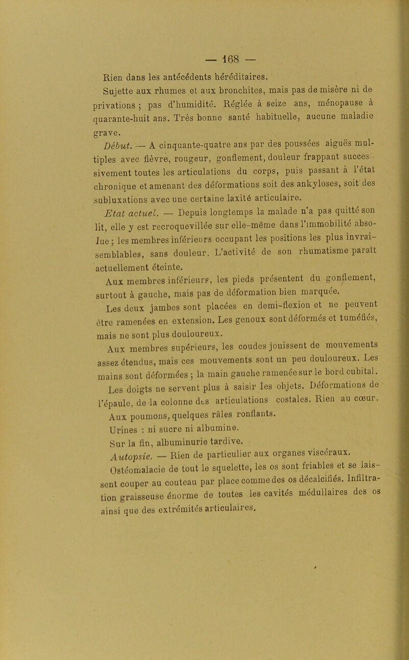 Rien dans les antecedents hereditaires. Sujette aux rhumes et aux bronchites, mais pas demisere ni de privations ; pas d’humidite. Reglee a seize ans, menopause a quarante-buit ans. Tres bonne sante habituelle, aucune maladie grave. Debut. — A cinquante-quatre ans par des poussees aigues mul- tiples avec fievre, rougeur, gontlement, douleur Irappant succes sivement toutes les articulations du corps, puis passant a 1 etat chronique etamenant des deformations soit des ankyloses, soit des subluxations avec une certaine laxitd articulaire. Etat actuel. — Depuis longtemps la malade n’a pas quitteson lit, elle y est recroquevillee sur elle-meme dans 1 immobilitc abso- lue; les membres inferieurs occupant les positions les plus invrai- semblables, sans douleur. L’activite de son rhumatisme parait actuellement eteinte. Aux membres inferieurs, les pieds presentent du gontlement, surtout a gauche, mais pas de deformation bien marquee. Les deux jambes sont placees en demi-flexion et ne peuvent ctre ramenees en extension. Les genoux sont deformes et tumehes, mais ne sont plus douloureux. Aux membres superieurs, les coudes jouissent de mouvements assezetendus, mais ces mouvements sont un peu douloureux. Les mains sont deformees ; la main gauche rameneesur le bord cubital. Les doigts ne servent plus a saisir les objets. Deformations de l’epaule, de la colonne dts articulations costales. Rien au cceur. Aux poumons, quelques rales ronilants. Urines : ni sucre ni albumine. Sur la fin, albuminurie tardive. Autopsie. — Rien de particular aux organes visceraux. Osteomalacie de tout le squelette, les os sont friables et se lais- sent couper au couteau par place comme des os decalcifies. Infiltra- tion graisseuse dnorme de toutes les cavites medullaires des os ainsi que des extremites articulaires.