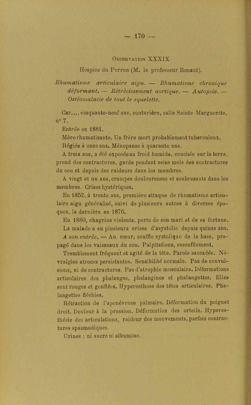 Observation XXXIX Hospice du Perron (M. le professeur Renaut). Rhumatisme articulaire aigu. — Rhumatisme chronique deformant. — Retrecissement aortique. — Autopsie- — Osteomalacie de tout le squelette. Gar..., cinquante-neuf ans, couturidre, sal le Sainte -Marguerite, n° 7. Entree en 1881. Mererhumatisante. Un frere mort probablementtuberculeux. Rdglee a onze ans. Menopause a quarante. ans. A trois ans, a ete exposeeau froid humide, couchee sur la terre. prend des contractures, garde pendant seize mois des contractures du cou et depuis des raideurs dans les membres. A vingt et un ans,crampes douloureuses et soubresauts dans les membres. Crises hysteriques. En 1852, a trente ans, premiere attaque de rhumatisme articu- laire aigu generalise, suivi de plusieurs autres a diverses epo- ques, la derniere en 1876. En 1880, chagrins violents, perte de son mari et de sa fortune. La malade a eu plusieurs crises d’asystolie depuis quinze ans. A son entree. — Au coeur, souffle systolique de la base, pro- page dans les vaisseaux du cou. Palpitations, essoufllement. Tremblement frequent et agite de la tete. Parole saccadee. Ne- vralgies atroces persistantes. Sensibilite normale. Pas de convul- sions, ni de contractures. Pas d’atrophie musculaire. Deformations articulaires des phalanges, phalangines et phalangettes. Elies sont rouges et gonfldes. Hyperosthose des tetes articulaires. Pha- langettes flechies. Retraction de l’aponevrose palmaire. Deformation du poignet droit. Douleur a la pression. Deformation des orteils. Hyperes- thesie des articulations, raideur des mouvements, parfois contrac- tures spasmodiques. Urines : ni sucre ni albumine.