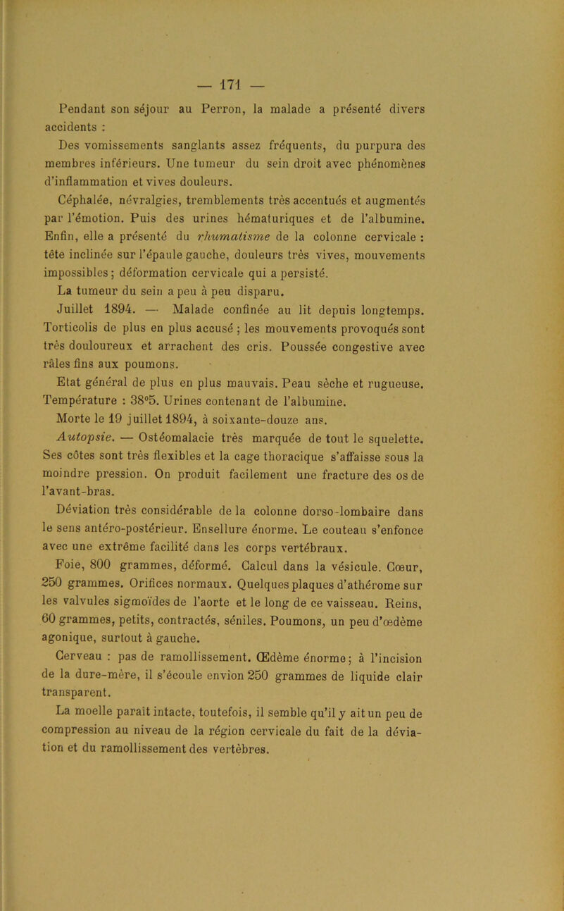 Pendant son sejour au Perron, la malade a presente divers accidents : Des vomissements sanglants assez frequents, du purpura des membres inferieurs. Une tumeur du sein droit avec phenomftnes d’inflammation etvives douleurs. Cephale'e, nevralgies, tremblements tres accentues et augmented par 1’emotion. Puis des urines hematuriques et de l’albumine. Enfin, elle a presente du rhumalisme de la colonne cervicale : tete inclinee sur l’epaule gauche, douleurs tres vives, mouvements impossibles; deformation cervicale qui a persiste. La tumeur du sein a peu a peu disparu. Juillet 1894. — Malade confinee au lit depuis longtemps. Torticolis de plus en plus accuse ; les mouvements provoques sont tres douloureux et arrachent des cris. Poussee congestive avec rales fins aux poumons. Etat general de plus en plus mauvais. Peau seche et rugueuse. Temperature : 38°5. Urines contenant de l’albumine. Morte le 19 juillet 1894, a soixante-douze ans. Autopsie. — Osteomalacie tres marquee de tout le squelette. Ses cotes sont tres flexibles et la cage thoracique s’affaisse sous la moindre pression. On produit facilement une fracture des os de l’avant-bras. Deviation tres considerable de la colonne dorso-lombaire dans le sens antero-posterieur. Ensellure enorme. Le couteau s’enfonce avec une extreme facilite dans les corps vertebraux. Foie, 800 grammes, deforme. Galcul dans la vesicule. Goeur, 250 grammes. Orifices normaux. Quelques plaques d’atherome sur les valvules sigmo'ides de l’aorte et le long de ce vaisseau. Reins, 60 grammes, petits, contractes, seniles. Poumons, un peu d’oedeme agonique, surtout a gauche. Gerveau : pas de ramollissement. (Edeme enorme; a l’incision de la dure-mere, il s’^coule envion 250 grammes de liquide clair transparent. La moelle parait intacte, toutefois, il semble qu’il y ait un peu de compression au niveau de la region cervicale du fait de la devia- tion et du ramollissement des vertebres.