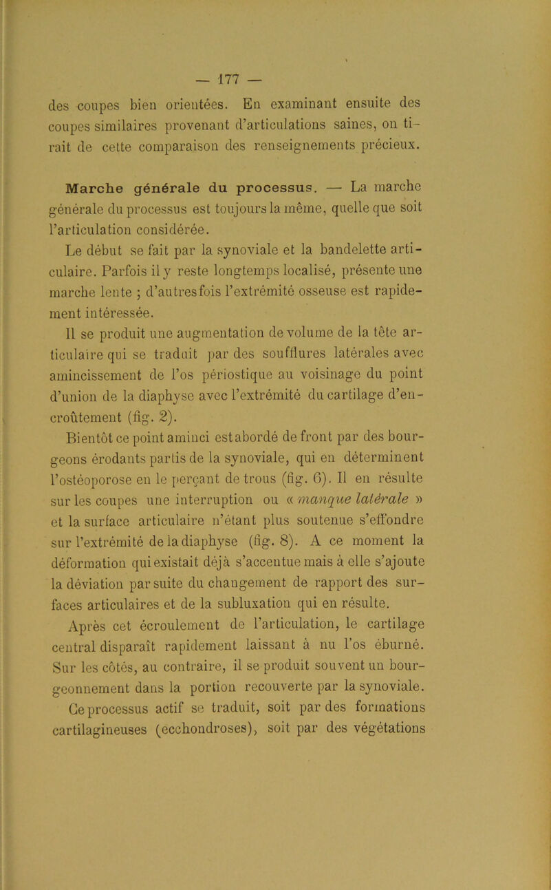 ties coupes bien orientees. En examinant ensuite des coupes similaires provenant d’articulations saines, on ti- rait de cette comparaison des renseignements precieux. Marche generate du processus. — La marche generate du processus est toujours la meme, quelle que soit l’articulation consideree. Le debut se fait par la synoviale et la bandelette arti- culaire. Parfoisily reste longtemps localise, presente une marche lente 5 d’autresfois l’extremite osseuse est rapide- ment interessee. 11 se produit une augmentation de volume de la tete ar- ticulaire qui se traduit par des souffiures laterales avec amincissement de 1’os periostique au voisinage du point d’union de la diaphyse avec l’extremite du cartilage d’en- croutement (fig. 2). Bientot ce point aminci estaborde de front par des bour- geons erodants partis de la synoviale, qui en determinent l’osteoporose en le percant de trous (fig. 6). II en resulte sur les coupes une interruption ou « manque laldrale » et la surface articulaire n’etant plus soutenue s’effondre sur l’extremite de iadiaphyse (fig. 8). A ce moment la deformation quiexistait deja s’accentue mais a elle s’ajoute la deviation par suite du changement de rapport des sur- faces articulaires et de la subluxation qui en resulte. Apres cet ecroulement de l’articulation, le cartilage central disparait rapidement laissant a nu l’os eburne. Sur les cotes, au contraire, il se produit souvent un bour- geonnement dans la portion recouverte par la synoviale. Ce processus actif se traduit, soit par des formations cartilagineuses (ecchondroses), soit par des vegetations