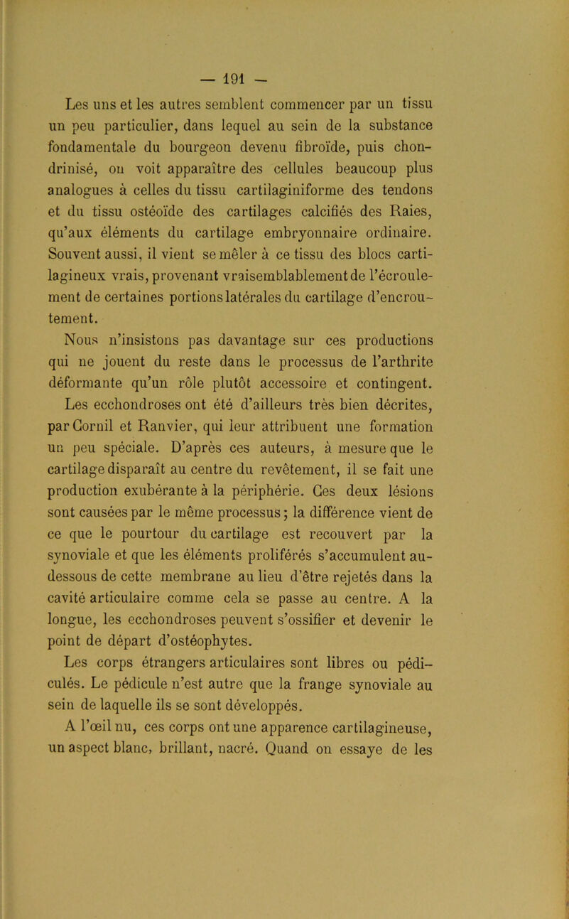 Les uns et les autres semblent comraencer par un tissu un peu particular, dans lequel au sein de la substance fondamentale du bourgeon devenu fibroide, puis chon- drinise, on voit apparaitre des cellules beaucoup plus analogues a celles du tissu cartilaginiforme des tendons et du tissu osteoide des cartilages calcifies des Raies, qu’aux elements du cartilage embryonnaire ordinaire. Souvent aussi, il vient semeler a ce tissu des blocs carti- lagineux vrais, provenant vraisemblablementde l’ecroule- ment de certaines portions laterales du cartilage d’encrou- tement. Nous n’insistons pas davantage sur ces productions qui ne jouent du reste dans le processus de l’artlirite deformante qu’un role plutot accessoire et contingent. Les ecchondroses out ete d’ailleurs tres bien decrites, parCornil et Ranvier, qui leur attribuent une formation un peu speciale. D’apres ces auteurs, a mesure que le cartilage disparait au centre du revetement, il se fait une production exuberante a la peripherie. Ces deux lesions sont causees par le meme processus; la difference vient de ce que le pourtour du cartilage est recouvert par la synoviale et que les elements proliferes s’accumulent au- dessous de cette membrane au lieu d’etre rejetes dans la cavite articuiaire comme cela se passe au centre. A la longue, les ecchondroses peuvent s’ossifier et devenir le point de depart d’osteophytes. Les corps etrangers articulaires sont fibres ou pedi- cules. Le pedicule n’est autre que la frange synoviale au sein de laquelle ils se sont developpes. A l’ceil nu, ces corps ont une apparence cartilagineuse, un aspect blanc, brillant, nacre. Quand on essaye de les