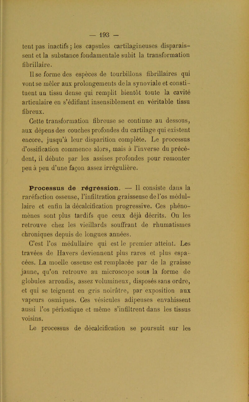 tent pas inactifs ; les capsules cartilagineuses disparais- sent et la substance fondamentale subit la transformation fibrillaire. Ilse forme des especes de tourbillons fibrillaires qui vont se m§ler aux prolongements dela synoviale et consti- tuent un tissu dense qui remplit bientot toute la cavite articulaire en s’edifiant insensiblement en veritable tissu fibreux. Cette transformation fibreuse se continue au dessous, aux depens des couches profondes du cartilage qui existent encore, jusqu’a leur disparition complete. Le processus d’ossification commence alors, mais a l’inverse du prece- dent, il debute par les assises profondes pour remonter peu a peu d’une facon assez irreguliere. Processus de regression. — II consiste dans la rarefaction osseuse, l’infiltration graisseuse del’os medul- laire et enfin la decalcification progressive. Ces pheno- menes sont plus tardifs que ceux deja decrits. On les retrouve chez les vieillards souffrant de rhumatismes chroniques depuis de longues annees. C’est l’os medullaire qui est le premier atleint. Les travees de Havers deviennent plus rares et plus espa- cees. La moelle osseuse est remplacee par de la graisse jaune, qu’on retrouve au microscope sous la forme de globules arrondis, assez volumineux, disposes sans ordre, et qui se teignent en gris noiratre, par exposition aux vapeurs osmiques. Ces vesicules adipeuses envahissent aussi l’os periostique et meme s’infiltrent dans les tissus voisins. Le processus de decalcification se poursuit sur les